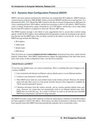 An Introduction to Computer Networks, Release 2.0.9
10.3 Dynamic Host Configuration Protocol (DHCP)
DHCP is the most common mechanism by which hosts are assigned their IPv4 addresses. DHCP started as
a protocol known as Reverse ARP (RARP), which evolved into BOOTP and then into its present form. It is
documented in RFC 2131. Recall that ARP is based on the idea of someone broadcasting an ARP query for
a host, containing the host’s IPv4 address, and the host answering it with its LAN address. DHCP involves
a host, at startup, broadcasting a query containing its own LAN address, and having a server reply telling
the host what IPv4 address is assigned to it, hence the “Reverse ARP” name.
The DHCP response message is also likely to carry, piggybacked onto it, several other essential startup
options. Unlike the IPv4 address, these additional network parameters usually do not depend on the specific
host that has sent the DHCP query; they are likely constant for the subnet or even the site. In all, a typical
DHCP message includes the following:
• IPv4 address
• subnet mask
• default router
• DNS Server
These four items are a standard minimal network configuration; in practical terms, hosts cannot function
properly without them. Most DHCP implementations support the piggybacking of the latter three above,
and a wide variety of other configuration values, onto the server responses.
Default Routers and DHCP
If you lose your default router, you cannot communicate. Here is something that used to happen to me,
courtesy of DHCP:
1. I am connected to the Internet via Ethernet, and my default router is via my Ethernet interface
2. I connect to my institution’s wireless network.
3. Their DHCP server sends me a new default router on the wireless network. However, this default
router will only allow access to a tiny private network, because I have neglected to complete the
“Wi-Fi network registration” process.
4. I therefore disconnect from the wireless network, and my wireless-interface default router goes
away. However, my system does not automatically revert to my Ethernet default-router entry;
DHCP does not work that way. As a result, I will have no router at all until the next scheduled
DHCP lease renegotiation, and must fix things manually.
The DHCP server has a range of IPv4 addresses to hand out, and maintains a database of which IPv4 address
has been assigned to which LAN address. Reservations can either be permanent or dynamic; if the latter,
hosts typically renew their DHCP reservation periodically (typically one to several times a day).
244 10 IPv4 Companion Protocols
 