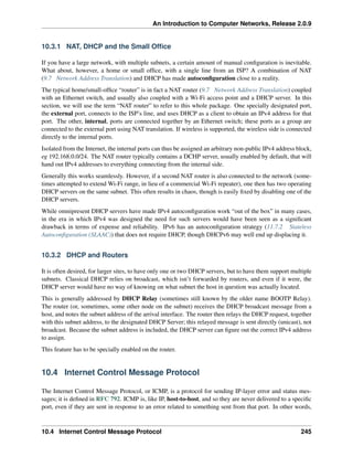 An Introduction to Computer Networks, Release 2.0.9
10.3.1 NAT, DHCP and the Small Office
If you have a large network, with multiple subnets, a certain amount of manual configuration is inevitable.
What about, however, a home or small office, with a single line from an ISP? A combination of NAT
(9.7 Network Address Translation) and DHCP has made autoconfiguration close to a reality.
The typical home/small-office “router” is in fact a NAT router (9.7 Network Address Translation) coupled
with an Ethernet switch, and usually also coupled with a Wi-Fi access point and a DHCP server. In this
section, we will use the term “NAT router” to refer to this whole package. One specially designated port,
the external port, connects to the ISP’s line, and uses DHCP as a client to obtain an IPv4 address for that
port. The other, internal, ports are connected together by an Ethernet switch; these ports as a group are
connected to the external port using NAT translation. If wireless is supported, the wireless side is connected
directly to the internal ports.
Isolated from the Internet, the internal ports can thus be assigned an arbitrary non-public IPv4 address block,
eg 192.168.0.0/24. The NAT router typically contains a DCHP server, usually enabled by default, that will
hand out IPv4 addresses to everything connecting from the internal side.
Generally this works seamlessly. However, if a second NAT router is also connected to the network (some-
times attempted to extend Wi-Fi range, in lieu of a commercial Wi-Fi repeater), one then has two operating
DHCP servers on the same subnet. This often results in chaos, though is easily fixed by disabling one of the
DHCP servers.
While omnipresent DHCP servers have made IPv4 autoconfiguration work “out of the box” in many cases,
in the era in which IPv4 was designed the need for such servers would have been seen as a significant
drawback in terms of expense and reliability. IPv6 has an autoconfiguration strategy (11.7.2 Stateless
Autoconfiguration (SLAAC)) that does not require DHCP, though DHCPv6 may well end up displacing it.
10.3.2 DHCP and Routers
It is often desired, for larger sites, to have only one or two DHCP servers, but to have them support multiple
subnets. Classical DHCP relies on broadcast, which isn’t forwarded by routers, and even if it were, the
DHCP server would have no way of knowing on what subnet the host in question was actually located.
This is generally addressed by DHCP Relay (sometimes still known by the older name BOOTP Relay).
The router (or, sometimes, some other node on the subnet) receives the DHCP broadcast message from a
host, and notes the subnet address of the arrival interface. The router then relays the DHCP request, together
with this subnet address, to the designated DHCP Server; this relayed message is sent directly (unicast), not
broadcast. Because the subnet address is included, the DHCP server can figure out the correct IPv4 address
to assign.
This feature has to be specially enabled on the router.
10.4 Internet Control Message Protocol
The Internet Control Message Protocol, or ICMP, is a protocol for sending IP-layer error and status mes-
sages; it is defined in RFC 792. ICMP is, like IP, host-to-host, and so they are never delivered to a specific
port, even if they are sent in response to an error related to something sent from that port. In other words,
10.4 Internet Control Message Protocol 245
 