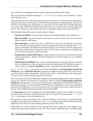 An Introduction to Computer Networks, Release 2.0.9
may sometimes be an appropriate decision, it does significantly impair the utility of ping.
Ping can be asked to include IP timestamps (9.1 The IPv4 Header) on Linux systems with the -T option,
and on Windows with -s.
Source Quench was used to signal that congestion has been encountered. A router that drops a packet due to
congestion experience was encouraged to send ICMP Source Quench to the originating host. Generally the
TCP layer would handle these appropriately (by reducing the overall sending rate), but UDP applications
never receive them. ICMP Source Quench did not quite work out as intended, and was formally deprecated
by RFC 6633. (Routers can inform TCP connections of impending congestion by using the ECN bits.)
The Destination Unreachable type has a large number of subtypes:
• Network unreachable: some router had no entry for forwarding the packet, and no default route
• Host unreachable: the packet reached a router that was on the same LAN as the host, but the host
failed to respond to ARP queries
• Port unreachable: the packet was sent to a UDP port on a given host, but that port was not open.
TCP, on the other hand, deals with this situation by replying to the connecting endpoint with a reset
packet. Unfortunately, the UDP Port Unreachable message is sent to the host, not to the application on
that host that sent the undeliverable packet, and so is close to useless as a practical way for applications
to be informed when packets cannot be delivered.
• Fragmentation required but DF flag set: a packet arrived at a router and was too big to be forwarded
without fragmentation. However, the Don’t Fragment bit in the IPv4 header was set, forbidding
fragmentation.
• Administratively Prohibited: this is sent by a router that knows it can reach the network in question,
but has configureintro to drop the packet and send back Administratively Prohibited messages. A
router can also be configured to blackhole messages: to drop the packet and send back nothing.
In 18.6 Path MTU Discovery we will see how TCP uses the ICMP message Fragmentation required but
DF flag set as part of Path MTU Discovery, the process of finding the largest packet that can be sent to a
specific destination without fragmentation. The basic idea is that we set the DF bit on some of the packets
we send; if we get back this message, that packet was too big.
Some sites and firewalls block ICMP packets in addition to Echo Request/Reply, and for some messages one
can get away with this with relatively few consequences. However, blocking Fragmentation required but
DF flag set has the potential to severely affect TCP connections, depending on how Path MTU Discovery is
implemented, and thus is not recommended. If ICMP filtering is contemplated, it is best to base block/allow
decisions on the ICMP type, or even on the type and code. For example, most firewalls support rule sets of
the form “allow ICMP destination-unreachable; block all other ICMP”.
The Timestamp option works something like Echo Request/Reply, but the receiver includes its own local
timestamp for the arrival time, with millisecond accuracy. See also the IP Timestamp option, 9.1 The IPv4
Header, which appears to be more frequently used.
The type/code message format makes it easy to add new ICMP types. Over the years, a significant number
of additional such types have been defined; a complete list is maintained by the IANA. Several of these later
ICMP types were seldom used and eventually deprecated, many by RFC 6918.
ICMP packets are usually forwarded correctly through NAT routers, though due to the absence of port
numbers the router must do a little more work. RFC 3022 and RFC 5508 address this. For ICMP queries,
10.4 Internet Control Message Protocol 247
 