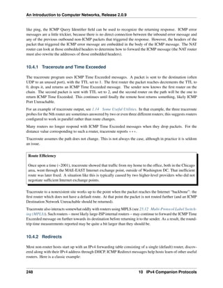 An Introduction to Computer Networks, Release 2.0.9
like ping, the ICMP Query Identifier field can be used to recognize the returning response. ICMP error
messages are a little trickier, because there is no direct connection between the inbound error message and
any of the previous outbound non-ICMP packets that triggered the response. However, the headers of the
packet that triggered the ICMP error message are embedded in the body of the ICMP message. The NAT
router can look at those embedded headers to determine how to forward the ICMP message (the NAT router
must also rewrite the addresses of those embedded headers).
10.4.1 Traceroute and Time Exceeded
The traceroute program uses ICMP Time Exceeded messages. A packet is sent to the destination (often
UDP to an unused port), with the TTL set to 1. The first router the packet reaches decrements the TTL to
0, drops it, and returns an ICMP Time Exceeded message. The sender now knows the first router on the
chain. The second packet is sent with TTL set to 2, and the second router on the path will be the one to
return ICMP Time Exceeded. This continues until finally the remote host returns something, likely ICMP
Port Unreachable.
For an example of traceroute output, see 1.14 Some Useful Utilities. In that example, the three traceroute
probes for the Nth router are sometimes answered by two or even three different routers; this suggests routers
configured to work in parallel rather than route changes.
Many routers no longer respond with ICMP Time Exceeded messages when they drop packets. For the
distance value corresponding to such a router, traceroute reports ***.
Traceroute assumes the path does not change. This is not always the case, although in practice it is seldom
an issue.
Route Efficiency
Once upon a time (~2001), traceroute showed that traffic from my home to the office, both in the Chicago
area, went through the MAE-EAST Internet exchange point, outside of Washington DC. That inefficient
route was later fixed. A situation like this is typically caused by two higher-level providers who did not
negotiate sufficient Internet exchange points.
Traceroute to a nonexistent site works up to the point when the packet reaches the Internet “backbone”: the
first router which does not have a default route. At that point the packet is not routed further (and an ICMP
Destination Network Unreachable should be returned).
Traceroute also interacts somewhat oddly with routers using MPLS (see 25.12 Multi-Protocol Label Switch-
ing (MPLS)). Such routers – most likely large-ISP internal routers – may continue to forward the ICMP Time
Exceeded message on further towards its destination before returning it to the sender. As a result, the round-
trip time measurements reported may be quite a bit larger than they should be.
10.4.2 Redirects
Most non-router hosts start up with an IPv4 forwarding table consisting of a single (default) router, discov-
ered along with their IPv4 address through DHCP. ICMP Redirect messages help hosts learn of other useful
routers. Here is a classic example:
248 10 IPv4 Companion Protocols
 