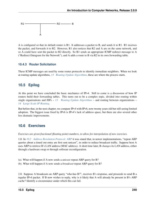 An Introduction to Computer Networks, Release 2.0.9
R1 B
R2
A
A is configured so that its default router is R1. It addresses a packet to B, and sends it to R1. R1 receives
the packet, and forwards it to R2. However, R1 also notices that R2 and A are on the same network, and
so A could have sent the packet to R2 directly. So R1 sends an appropriate ICMP redirect message to A
(“Redirect Datagram for the Network”), and A adds a route to B via R2 to its own forwarding table.
10.4.3 Router Solicitation
These ICMP messages are used by some router protocols to identify immediate neighbors. When we look
at routing-update algorithms, 13 Routing-Update Algorithms, these are where the process starts.
10.5 Epilog
At this point we have concluded the basic mechanics of IPv4. Still to come is a discussion of how IP
routers build their forwarding tables. This turns out to be a complex topic, divided into routing within
single organizations and ISPs – 13 Routing-Update Algorithms – and routing between organizations –
14 Large-Scale IP Routing.
But before that, in the next chapter, we compare IPv4 with IPv6, now twenty years old but still seeing limited
adoption. The biggest issue fixed by IPv6 is IPv4’s lack of address space, but there are also several other
less dramatic improvements.
10.6 Exercises
Exercises are given fractional (floating point) numbers, to allow for interpolation of new exercises.
1.0. In 10.2 Address Resolution Protocol: ARP it was stated that, in newer implementations, “repeat ARP
queries about a timed out entry are first sent unicast”, in order to reduce broadcast traffic. Suppose host A
uses ARP to retrieve B’s LAN address (MAC address). A short time later, B changes its LAN address, either
through a hardware swap or through software reconfiguration.
(a). What will happen if A now sends a unicast repeat ARP query for B?
(b). What will happen if A now sends a broadcast repeat ARP query for B?
2.0. Suppose A broadcasts an ARP query “who-has B?”, receives B’s response, and proceeds to send B a
regular IPv4 packet. If B now wishes to reply, why is it likely that A will already be present in B’s ARP
cache? Identify a circumstance under which this can fail.
10.5 Epilog 249
 