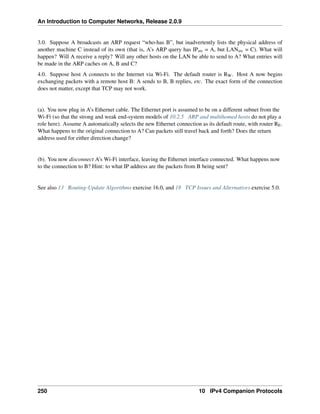 An Introduction to Computer Networks, Release 2.0.9
3.0. Suppose A broadcasts an ARP request “who-has B”, but inadvertently lists the physical address of
another machine C instead of its own (that is, A’s ARP query has IPsrc = A, but LANsrc = C). What will
happen? Will A receive a reply? Will any other hosts on the LAN be able to send to A? What entries will
be made in the ARP caches on A, B and C?
4.0. Suppose host A connects to the Internet via Wi-Fi. The default router is RW. Host A now begins
exchanging packets with a remote host B: A sends to B, B replies, etc. The exact form of the connection
does not matter, except that TCP may not work.
(a). You now plug in A’s Ethernet cable. The Ethernet port is assumed to be on a different subnet from the
Wi-Fi (so that the strong and weak end-system models of 10.2.5 ARP and multihomed hosts do not play a
role here). Assume A automatically selects the new Ethernet connection as its default route, with router RE.
What happens to the original connection to A? Can packets still travel back and forth? Does the return
address used for either direction change?
(b). You now disconnect A’s Wi-Fi interface, leaving the Ethernet interface connected. What happens now
to the connection to B? Hint: to what IP address are the packets from B being sent?
See also 13 Routing-Update Algorithms exercise 16.0, and 18 TCP Issues and Alternatives exercise 5.0.
250 10 IPv4 Companion Protocols
 