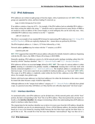 An Introduction to Computer Networks, Release 2.0.9
11.2 IPv6 Addresses
IPv6 addresses are written in eight groups of four hex digits, with a-f preferred over A-F (RFC 5952). The
groups are separated by colons, and have leading 0’s removed, eg
fedc:13:1654:310:fedc:bc37:61:3210
If an address contains a long run of 0’s – for example, if the IPv6 address had an embedded IPv4 address –
then when writing the address the string “::” should be used to represent however many blocks of 0000 as
are needed to create an address of the correct length; to avoid ambiguity this can be used only once. Also,
embedded IPv4 addresses may continue to use the “.” separator:
::ffff:147.126.65.141
The above is an example of one standard IPv6 format for representing IPv4 addresses (see 12.4 Using IPv6
and IPv4 Together). 48 bits are explicitly displayed; the :: means these are prefixed by 80 0-bits.
The IPv6 loopback address is ::1 (that is, 127 0-bits followed by a 1-bit).
Network address prefixes may be written with the “/” notation, as in IPv4:
12ab:0:0:cd30::/60
RFC 3513 suggested that initial IPv6 unicast-address allocation be initially limited to addresses beginning
with the bits 001, that is, the 2000::/3 block (20 in binary is 0010 0000).
Generally speaking, IPv6 addresses consist of a 64-bit network prefix (perhaps including subnet bits) fol-
lowed by a 64-bit “interface identifier”. See 11.3 Network Prefixes and 11.2.1 Interface identifiers.
IPv6 addresses all have an associated scope, defined in RFC 4007. The scope of a unicast address is either
global, meaning it is intended to be globally routable, or link-local, meaning that it will only work with
directly connected neighbors (11.2.2 Link-local addresses). The loopback address is considered to have
link-local scope. A few more scope levels are available for multicast addresses, eg “site-local” (RFC 4291).
The scope of an IPv6 address is implicitly coded within the first 64 bits; addresses in the 2000::/3 block
above, for example, have global scope.
Packets with local-scope addresses (eg link-local addresses) for either the destination or the source cannot
be routed (the latter because a reply would be impossible).
Although addresses in the “unique local address” category of 11.3 Network Prefixes officially have global
scope, in a practical sense they still behave as if they had the now-officially-deprecated “site-local scope”.
11.2.1 Interface identifiers
As mentioned earlier, most IPv6 addresses can be divided into a 64-bit network prefix and a 64-bit “host”
portion, the latter corresponding to the “host” bits of an IPv4 address. These host-portion bits are known of-
ficially as the interface identifier; the change in terminology reflects the understanding that all IP addresses
attach to interfaces rather than to hosts.
The original plan for the interface identifier was to derive it in most cases from the LAN address, though the
interface identifier can also be set administratively. Given a 48-bit Ethernet address, the interface identifier
based on it was to be formed by inserting 0xfffe between the first three bytes and the last three bytes, to
get 64 bits in all. The seventh bit of the first byte (the Ethernet “universal/local” flag) was then set to 1.
11.2 IPv6 Addresses 253
 