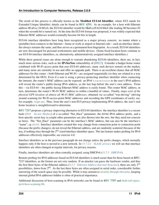 An Introduction to Computer Networks, Release 2.0.9
The result of this process is officially known as the Modified EUI-64 Identifier, where EUI stands for
Extended Unique Identifier; details can be found in RFC 4291. As an example, for a host with Ethernet
address 00:a0:cc:24:b0:e4, the EUI-64 identifier would be 02a0:ccff:fe24:b0e4 (the leading 00 becomes 02
when the seventh bit is turned on). At the time the EUI-64 format was proposed, it was widely expected that
Ethernet MAC addresses would eventually become 64 bits in length.
EUI-64 interface identifiers have long been recognized as a major privacy concern: no matter where a
(portable) host connects to the Internet – home or work or airport or Internet cafe – such an interface identi-
fier always remains the same, and thus serves as a permanent host fingerprint. As a result, EUI-64 identifiers
are now discouraged for personal workstations and mobile devices. (Some fixed-location hosts continue to
use EUI-64 interface identifiers, or, alternatively, administratively assigned interface identifiers.)
While these general issues are alone enough to warrant abandoning EUI-64 identifiers, there are, in fact,
much more serious risks, such as the IPvSeeYou vulnerability of [RB22]. Consider a budget home router
combined with Wi-Fi access point that uses EUI-64 addresses; many such devices remain on the market,
and many more are currently in use and offer no upgrade path. There is an excellent chance that all MAC
addresses for this router – both Ethernet and Wi-Fi – are assigned sequentially (or they are related in a way
determined by the OUI). Even if a user is using a privacy-protecting interface identifier when connecting
the internet, the router’s MAC address can be exposed: an IPv6 traceroute to the user’s IPv6 address
will reveal the router’s public-facing IPv6 address, as the last hop before the user’s own address. From
this – via EUI-64 – the public-facing Ethernet MAC address is easily found. This router MAC address, in
turn, determines the router’s Wi-Fi MAC address to within a handful of values. Finally, maps exist of the
physical GPS location of almost all Wi-Fi MAC addresses, obtained via so-called “war-driving” (driving
around scanning for Wi-Fi-access-point MAC addresses and recording the GPS coordinates of each); see,
for example, wigle.net. Thus, from the user’s non-EUI privacy-implementing IPv6 address, the user’s real
home location is straightforward to determine.
RFC 7217 proposes a privacy-improving alternative to EUI-64 identifiers: the interface identifier is a secure
hash (28.6 Secure Hashes) of a so-called “Net_Iface” parameter, the 64-bit IPv6 address prefix, and a
host-specific secret key (a couple other parameters are also thrown into the mix, but they need not concern
us here). The “Net_Iface” parameter can be the interface’s MAC address, but can also be the interface’s
“name”, eg eth0. Interface identifiers created this way change from connection point to connection point
(because the prefix changes), do not reveal the Ethernet address, and are randomly scattered (because of the
key, if nothing else) through the 264-sized interface-identifier space. The last feature makes probing for IPv6
addresses effectively impossible; see exercise 4.0.
Interface identifiers as in the previous paragraph do not change unless the prefix changes, which normally
happens only if the host is moved to a new network. In 11.7.2.1 SLAAC privacy we will see that interface
identifiers are often changed at regular intervals, for privacy reasons.
Finally, interface identifiers are often centrally assigned, using DHCPv6 (11.7.3 DHCPv6).
Remote probing for IPv6 addresses based on EUI-64 identifiers is much easier than for those based on RFC-
7217 identifiers, as the former are not very random. If an attacker can guess the hardware vendor, and thus
the first three bytes of the Ethernet address (2.1.3 Ethernet Address Internal Structure), there are only 224
possibilities, down from 264. As the last three bytes are often assigned in serial order, considerable further
narrowing of the search space may be possible. While it may amount to security through obscurity, keeping
internal global IPv6 addresses hidden is often of practical importance.
Additional discussion of host-scanning in IPv6 networks can be found in RFC 7707 and draft-ietf-opsec-
ipv6-host-scanning-06.
254 11 IPv6
 
