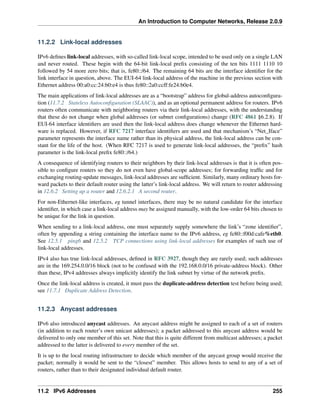 An Introduction to Computer Networks, Release 2.0.9
11.2.2 Link-local addresses
IPv6 defines link-local addresses, with so-called link-local scope, intended to be used only on a single LAN
and never routed. These begin with the 64-bit link-local prefix consisting of the ten bits 1111 1110 10
followed by 54 more zero bits; that is, fe80::/64. The remaining 64 bits are the interface identifier for the
link interface in question, above. The EUI-64 link-local address of the machine in the previous section with
Ethernet address 00:a0:cc:24:b0:e4 is thus fe80::2a0:ccff:fe24:b0e4.
The main applications of link-local addresses are as a “bootstrap” address for global-address autoconfigura-
tion (11.7.2 Stateless Autoconfiguration (SLAAC)), and as an optional permanent address for routers. IPv6
routers often communicate with neighboring routers via their link-local addresses, with the understanding
that these do not change when global addresses (or subnet configurations) change (RFC 4861 §6.2.8). If
EUI-64 interface identifiers are used then the link-local address does change whenever the Ethernet hard-
ware is replaced. However, if RFC 7217 interface identifiers are used and that mechanism’s “Net_Iface”
parameter represents the interface name rather than its physical address, the link-local address can be con-
stant for the life of the host. (When RFC 7217 is used to generate link-local addresses, the “prefix” hash
parameter is the link-local prefix fe80::/64.)
A consequence of identifying routers to their neighbors by their link-local addresses is that it is often pos-
sible to configure routers so they do not even have global-scope addresses; for forwarding traffic and for
exchanging routing-update messages, link-local addresses are sufficient. Similarly, many ordinary hosts for-
ward packets to their default router using the latter’s link-local address. We will return to router addressing
in 12.6.2 Setting up a router and 12.6.2.1 A second router.
For non-Ethernet-like interfaces, eg tunnel interfaces, there may be no natural candidate for the interface
identifier, in which case a link-local address may be assigned manually, with the low-order 64 bits chosen to
be unique for the link in question.
When sending to a link-local address, one must separately supply somewhere the link’s “zone identifier”,
often by appending a string containing the interface name to the IPv6 address, eg fe80::f00d:cafe%eth0.
See 12.5.1 ping6 and 12.5.2 TCP connections using link-local addresses for examples of such use of
link-local addresses.
IPv4 also has true link-local addresses, defined in RFC 3927, though they are rarely used; such addresses
are in the 169.254.0.0/16 block (not to be confused with the 192.168.0.0/16 private-address block). Other
than these, IPv4 addresses always implicitly identify the link subnet by virtue of the network prefix.
Once the link-local address is created, it must pass the duplicate-address detection test before being used;
see 11.7.1 Duplicate Address Detection.
11.2.3 Anycast addresses
IPv6 also introduced anycast addresses. An anycast address might be assigned to each of a set of routers
(in addition to each router’s own unicast addresses); a packet addressed to this anycast address would be
delivered to only one member of this set. Note that this is quite different from multicast addresses; a packet
addressed to the latter is delivered to every member of the set.
It is up to the local routing infrastructure to decide which member of the anycast group would receive the
packet; normally it would be sent to the “closest” member. This allows hosts to send to any of a set of
routers, rather than to their designated individual default router.
11.2 IPv6 Addresses 255
 