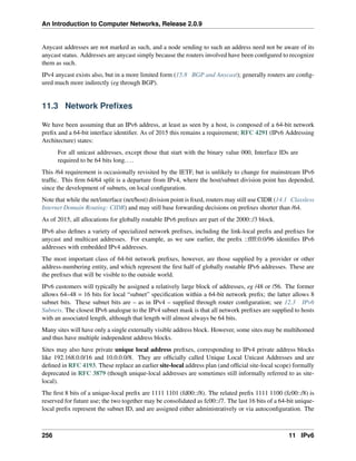 An Introduction to Computer Networks, Release 2.0.9
Anycast addresses are not marked as such, and a node sending to such an address need not be aware of its
anycast status. Addresses are anycast simply because the routers involved have been configured to recognize
them as such.
IPv4 anycast exists also, but in a more limited form (15.8 BGP and Anycast); generally routers are config-
ured much more indirectly (eg through BGP).
11.3 Network Prefixes
We have been assuming that an IPv6 address, at least as seen by a host, is composed of a 64-bit network
prefix and a 64-bit interface identifier. As of 2015 this remains a requirement; RFC 4291 (IPv6 Addressing
Architecture) states:
For all unicast addresses, except those that start with the binary value 000, Interface IDs are
required to be 64 bits long....
This /64 requirement is occasionally revisited by the IETF, but is unlikely to change for mainstream IPv6
traffic. This firm 64/64 split is a departure from IPv4, where the host/subnet division point has depended,
since the development of subnets, on local configuration.
Note that while the net/interface (net/host) division point is fixed, routers may still use CIDR (14.1 Classless
Internet Domain Routing: CIDR) and may still base forwarding decisions on prefixes shorter than /64.
As of 2015, all allocations for globally routable IPv6 prefixes are part of the 2000::/3 block.
IPv6 also defines a variety of specialized network prefixes, including the link-local prefix and prefixes for
anycast and multicast addresses. For example, as we saw earlier, the prefix ::ffff:0:0/96 identifies IPv6
addresses with embedded IPv4 addresses.
The most important class of 64-bit network prefixes, however, are those supplied by a provider or other
address-numbering entity, and which represent the first half of globally routable IPv6 addresses. These are
the prefixes that will be visible to the outside world.
IPv6 customers will typically be assigned a relatively large block of addresses, eg /48 or /56. The former
allows 64–48 = 16 bits for local “subnet” specification within a 64-bit network prefix; the latter allows 8
subnet bits. These subnet bits are – as in IPv4 – supplied through router configuration; see 12.3 IPv6
Subnets. The closest IPv6 analogue to the IPv4 subnet mask is that all network prefixes are supplied to hosts
with an associated length, although that length will almost always be 64 bits.
Many sites will have only a single externally visible address block. However, some sites may be multihomed
and thus have multiple independent address blocks.
Sites may also have private unique local address prefixes, corresponding to IPv4 private address blocks
like 192.168.0.0/16 and 10.0.0.0/8. They are officially called Unique Local Unicast Addresses and are
defined in RFC 4193. These replace an earlier site-local address plan (and official site-local scope) formally
deprecated in RFC 3879 (though unique-local addresses are sometimes still informally referred to as site-
local).
The first 8 bits of a unique-local prefix are 1111 1101 (fd00::/8). The related prefix 1111 1100 (fc00::/8) is
reserved for future use; the two together may be consolidated as fc00::/7. The last 16 bits of a 64-bit unique-
local prefix represent the subnet ID, and are assigned either administratively or via autoconfiguration. The
256 11 IPv6
 
