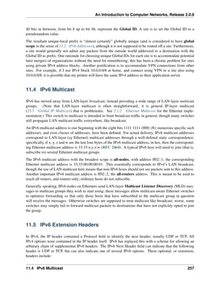 An Introduction to Computer Networks, Release 2.0.9
40 bits in between, from bit 8 up to bit 48, represent the Global ID. A site is to set the Global ID to a
pseudorandom value.
The resultant unique-local prefix is “almost certainly” globally unique (and is considered to have global
scope in the sense of 11.2 IPv6 Addresses), although it is not supposed to be routed off a site. Furthermore,
a site would generally not admit any packets from the outside world addressed to a destination with the
Global ID as prefix. One rationale for choosing unique Global IDs for each site is to accommodate potential
later mergers of organizations without the need for renumbering; this has been a chronic problem for sites
using private IPv4 address blocks. Another justification is to accommodate VPN connections from other
sites. For example, if I use IPv4 block 10.0.0.0/8 at home, and connect using VPN to a site also using
10.0.0.0/8, it is possible that my printer will have the same IPv4 address as their application server.
11.4 IPv6 Multicast
IPv6 has moved away from LAN-layer broadcast, instead providing a wide range of LAN-layer multicast
groups. (Note that LAN-layer multicast is often straightforward; it is general IP-layer multicast
(25.5 Global IP Multicast) that is problematic. See 2.1.2 Ethernet Multicast for the Ethernet imple-
mentation.) This switch to multicast is intended to limit broadcast traffic in general, though many switches
still propagate LAN multicast traffic everywhere, like broadcast.
An IPv6 multicast address is one beginning with the eight bits 1111 1111 (ff00::/8); numerous specific such
addresses, and even classes of addresses, have been defined. For actual delivery, IPv6 multicast addresses
correspond to LAN-layer (eg Ethernet) multicast addresses through a well-defined static correspondence;
specifically, if x, y, z and w are the last four bytes of the IPv6 multicast address, in hex, then the correspond-
ing Ethernet multicast address is 33:33:x:y:z:w (RFC 2464). A typical IPv6 host will need to join (that is,
subscribe to) several Ethernet multicast groups.
The IPv6 multicast address with the broadest scope is all-nodes, with address ff02::1; the corresponding
Ethernet multicast address is 33:33:00:00:00:01. This essentially corresponds to IPv4’s LAN broadcast,
though the use of LAN multicast here means that non-IPv6 hosts should not see packets sent to this address.
Another important IPv6 multicast address is ff02::2, the all-routers address. This is meant to be used to
reach all routers, and routers only; ordinary hosts do not subscribe.
Generally speaking, IPv6 nodes on Ethernets send LAN-layer Multicast Listener Discovery (MLD) mes-
sages to multicast groups they wish to start using; these messages allow multicast-aware Ethernet switches
to optimize forwarding so that only those hosts that have subscribed to the multicast group in question
will receive the messages. Otherwise switches are supposed to treat multicast like broadcast; worse, some
switches may simply fail to forward multicast packets to destinations that have not explicitly opted to join
the group.
11.5 IPv6 Extension Headers
In IPv4, the IP header contained a Protocol field to identify the next header; usually UDP or TCP. All
IPv4 options were contained in the IP header itself. IPv6 has replaced this with a scheme for allowing an
arbitrary chain of supplemental IPv6 headers. The IPv6 Next Header field can indicate that the following
header is UDP or TCP, but can also indicate one of several IPv6 options. These optional, or extension,
headers include:
11.4 IPv6 Multicast 257
 