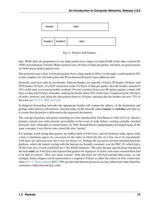 An Introduction to Computer Networks, Release 2.0.9
data
data
header
header1 header2
Fig. 2:: Packets with headers
data. While there are proponents of very large packet sizes, larger even than 64 kB, at the other extreme the
ATM (Asynchronous Transfer Mode) protocol uses 48 bytes of data per packet, and there are good reasons
for believing in modest packet sizes.
One potential issue is how to forward packets from a large-packet LAN to (or through) a small-packet LAN;
in later chapters we will look at how the IP (or Internet Protocol) layer addresses this.
Generally each layer adds its own header. Ethernet headers are typically 14 bytes, IP headers 20 bytes, and
TCP headers 20 bytes. If a TCP connection sends 512 bytes of data per packet, then the headers amount to
10% of the total, a not-unreasonable overhead. For one common Voice-over-IP option, packets contain 160
bytes of data and 54 bytes of headers, making the header about 25% of the total. Compressing the 160 bytes
of audio, however, may bring the data portion down to 20 bytes, meaning that the headers are now 73% of
the total; see 25.11.4 RTP and VoIP.
In datagram-forwarding networks the appropriate header will contain the address of the destination and
perhaps other delivery information. Internal nodes of the network called routers or switches will then try
to ensure that the packet is delivered to the requested destination.
The concept of packets and packet switching was first introduced by Paul Baran in 1962 ([PB62]). Baran’s
primary concern was with network survivability in the event of node failure; existing centrally switched
protocols were vulnerable to central failure. In 1964, Donald Davies independently developed many of the
same concepts; it was Davies who coined the term “packet”.
It is perhaps worth noting that packets are buffers built of 8-bit bytes, and all hardware today agrees what
a byte is (hardware agrees by convention on the order in which the bits of a byte are to be transmitted).
8-bit bytes are universal now, but it was not always so. Perhaps the last great non-byte-oriented hardware
platform, which did indeed overlap with the Internet era broadly construed, was the DEC-10, which had a
36-bit word size; a word could hold five 7-bit ASCII characters. The early Internet specifications introduced
the term octet (an 8-bit byte) and required that packets be sequences of octets; non-octet-oriented hosts had
to be able to convert. Thus was chaos averted. Note that there are still byte-oriented data issues; as one
example, binary integers can be represented as a sequence of bytes in either big-endian or little-endian byte
order (16.1.5 Binary Data). RFC 1700 specifies that Internet protocols use big-endian byte order, therefore
sometimes called network byte order.
1.3 Packets 15
 