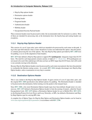 An Introduction to Computer Networks, Release 2.0.9
• Hop-by-Hop options header
• Destination options header
• Routing header
• Fragment header
• Authentication header
• Mobility header
• Encapsulated Security Payload header
These extension headers must be processed in order; the recommended order for inclusion is as above. Most
of them are intended for processing only at the destination host; the hop-by-hop and routing headers are
exceptions.
11.5.1 Hop-by-Hop Options Header
This consists of a set of xtype,valuey pairs which are intended to be processed by each router on the path. A
tag in the type field indicates what a router should do if it does not understand the option: drop the packet,
or continue processing the rest of the options. The only Hop-by-Hop options provided by RFC 2460 were
for padding, so as to set the alignment of later headers.
RFC 2675 later defined a Hop-by-Hop option to support IPv6 jumbograms: datagrams larger than 65,535
bytes. The need for such large packets remains unclear, in light of 7.3 Packet Size. IPv6 jumbograms are
not meant to be used if the underlying LAN does not have an MTU larger than 65,535 bytes; the LAN world
is not currently moving in this direction.
Because Hop-by-Hop Options headers must be processed by each router encountered, they have the potential
to overburden the Internet routing system. As a result, RFC 6564 strongly discourages new Hop-by-Hop
Option headers, unless examination at every hop is essential.
11.5.2 Destination Options Header
This is very similar to the Hop-by-Hop Options header. It again consists of a set of xtype,valuey pairs, and
the original RFC 2460 specification only defined options for padding. The Destination header is intended
to be processed at the destination, before turning over the packet to the transport layer.
Since RFC 2460, a few more Destination Options header types have been defined, though none is in com-
mon use. RFC 2473 defined a Destination Options header to limit the nesting of tunnels, called the Tunnel
Encapsulation Limit. RFC 6275 defines a Destination Options header for use in Mobile IPv6. RFC 6553,
on the Routing Protocol for Low-Power and Lossy Networks, or RPL, has defined a Destination (and Hop-
by-Hop) Options type for carrying RPL data.
A complete list of Option Types for Hop-by-Hop Option and Destination Option headers can be found at
www.iana.org/assignments/ipv6-parameters; in accordance with RFC 2780.
258 11 IPv6
 