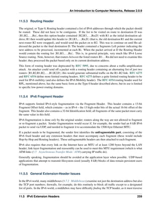 An Introduction to Computer Networks, Release 2.0.9
11.5.3 Routing Header
The original, or Type 0, Routing header contained a list of IPv6 addresses through which the packet should
be routed. These did not have to be contiguous. If the list to be visited en route to destination D was
xR1,R2,...,Rny, then this option header contained xR2,R3,...,Rn,Dy with R1 as the initial destination ad-
dress; R1 then would update this header to xR1,R3,...,Rn,Dy (that is, the old destination R1 and the current
next-router R2 were swapped), and would send the packet on to R2. This was to continue on until Rn ad-
dressed the packet to the final destination D. The header contained a Segments Left pointer indicating the
next address to be processed, incremented at each Ri. When the packet arrived at D the Routing Header
would contain the routing list xR1,R3,...,Rny. This is, in general principle, very much like IPv4 Loose
Source routing. Note, however, that routers between the listed routers R1...Rn did not need to examine this
header; they processed the packet based only on its current destination address.
This form of routing header was deprecated by RFC 5095, due to concerns about a traffic-amplification
attack. An attacker could send off a packet with a routing header containing an alternating list of just two
routers xR1,R2,R1,R2,...,R1,R2,Dy; this would generate substantial traffic on the R1–R2 link. RFC 6275
and RFC 6554 define more limited routing headers. RFC 6275 defines a quite limited routing header to be
used for IPv6 mobility (and also defines the IPv6 Mobility header). The RFC 6554 routing header used for
RPL, mentioned above, has the same basic form as the Type 0 header described above, but its use is limited
to specific low-power routing domains.
11.5.4 IPv6 Fragment Header
IPv6 supports limited IPv4-style fragmentation via the Fragment Header. This header contains a 13-bit
Fragment Offset field, which contains – as in IPv4 – the 13 high-order bits of the actual 16-bit offset of the
fragment. This header also contains a 32-bit Identification field; all fragments of the same packet must carry
the same value in this field.
IPv6 fragmentation is done only by the original sender; routers along the way are not allowed to fragment
or re-fragment a packet. Sender fragmentation would occur if, for example, the sender had an 8 kB IPv6
packet to send via UDP, and needed to fragment it to accommodate the 1500-byte Ethernet MTU.
If a packet needs to be fragmented, the sender first identifies the unfragmentable part, consisting of the
IPv6 fixed header and any extension headers that must accompany each fragment (these would include
Hop-by-Hop and Routing headers). These unfragmentable headers are then attached to each fragment.
IPv6 also requires that every link on the Internet have an MTU of at least 1280 bytes beyond the LAN
header; link-layer fragmentation and reassembly can be used to meet this MTU requirement (which is what
ATM links (5.5 Asynchronous Transfer Mode: ATM) carrying IP traffic do).
Generally speaking, fragmentation should be avoided at the application layer when possible. UDP-based
applications that attempt to transmit filesystem-sized (usually 8 kB) blocks of data remain persistent users
of fragmentation.
11.5.5 General Extension-Header Issues
In the IPv4 world, many middleboxes (9.7.2 Middleboxes) examine not just the destination address but also
the TCP port numbers; firewalls, for example, do this routinely to block all traffic except to a designated
list of ports. In the IPv6 world, a middlebox may have difficulty finding the TCP header, as it must traverse
11.5 IPv6 Extension Headers 259
 