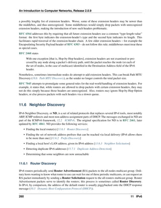 An Introduction to Computer Networks, Release 2.0.9
a possibly lengthy list of extension headers. Worse, some of these extension headers may be newer than
the middlebox, and thus unrecognized. Some middleboxes would simply drop packets with unrecognized
extension headers, making the introduction of new such headers problematic.
RFC 6564 addresses this by requiring that all future extension headers use a common “type-length-value”
format: the first byte indicates the extension-header’s type and the second byte indicates its length. This
facilitiates rapid traversal of the extension-header chain. A few older extension headers – for example the
Encapsulating Security Payload header of RFC 4303 – do not follow this rule; middleboxes must treat these
as special cases.
RFC 2460 states
With one exception [that is, Hop-by-Hop headers], extension headers are not examined or pro-
cessed by any node along a packet’s delivery path, until the packet reaches the node (or each of
the set of nodes, in the case of multicast) identified in the Destination Address field of the IPv6
header.
Nonetheless, sometimes intermediate nodes do attempt to add extension headers. This can break Path MTU
Discovery (18.6 Path MTU Discovery), as the sender no longer controls the total packet size.
RFC 7045 attempts to promulgate some general rules for the real-world handling of extension headers. For
example, it states that, while routers are allowed to drop packets with certain extension headers, they may
not do this simply because those headers are unrecognized. Also, routers may ignore Hop-by-Hop Option
headers, or else process packets with such headers via a slower queue.
11.6 Neighbor Discovery
IPv6 Neighbor Discovery, or ND, is a set of related protocols that replaces several IPv4 tools, most notably
ARP, ICMP redirects and most non-address-assignment parts of DHCP. The messages exchanged in ND are
part of the ICMPv6 framework, 12.2 ICMPv6. The original specification for ND is in RFC 2461, later
updated by RFC 4861. ND provides the following services:
• Finding the local router(s) [11.6.1 Router Discovery]
• Finding the set of network address prefixes that can be reached via local delivery (IPv6 allows there
to be more than one) [11.6.2 Prefix Discovery]
• Finding a local host’s LAN address, given its IPv6 address [11.6.3 Neighbor Solicitation]
• Detecting duplicate IPv6 addresses [11.7.1 Duplicate Address Detection]
• Determining that some neighbors are now unreachable
11.6.1 Router Discovery
IPv6 routers periodically send Router Advertisement (RA) packets to the all-nodes multicast group. Ordi-
nary hosts wanting to know what router to use can wait for one of these periodic multicasts, or can request an
RA packet immediately by sending a Router Solicitation request to the all-routers multicast group. Router
Advertisement packets serve to identify the routers; this process is sometimes called Router Discovery.
In IPv4, by comparison, the address of the default router is usually piggybacked onto the DHCP response
message (10.3 Dynamic Host Configuration Protocol (DHCP)).
260 11 IPv6
 