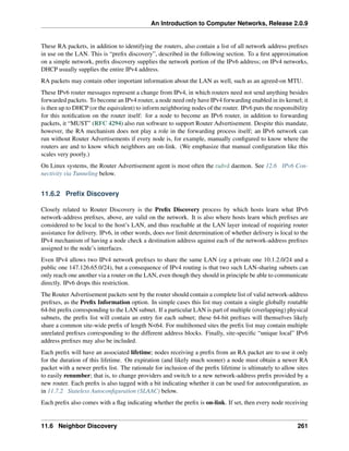An Introduction to Computer Networks, Release 2.0.9
These RA packets, in addition to identifying the routers, also contain a list of all network address prefixes
in use on the LAN. This is “prefix discovery”, described in the following section. To a first approximation
on a simple network, prefix discovery supplies the network portion of the IPv6 address; on IPv4 networks,
DHCP usually supplies the entire IPv4 address.
RA packets may contain other important information about the LAN as well, such as an agreed-on MTU.
These IPv6 router messages represent a change from IPv4, in which routers need not send anything besides
forwarded packets. To become an IPv4 router, a node need only have IPv4 forwarding enabled in its kernel; it
is then up to DHCP (or the equivalent) to inform neighboring nodes of the router. IPv6 puts the responsibility
for this notification on the router itself: for a node to become an IPv6 router, in addition to forwarding
packets, it “MUST” (RFC 4294) also run software to support Router Advertisement. Despite this mandate,
however, the RA mechanism does not play a role in the forwarding process itself; an IPv6 network can
run without Router Advertisements if every node is, for example, manually configured to know where the
routers are and to know which neighbors are on-link. (We emphasize that manual configuration like this
scales very poorly.)
On Linux systems, the Router Advertisement agent is most often the radvd daemon. See 12.6 IPv6 Con-
nectivity via Tunneling below.
11.6.2 Prefix Discovery
Closely related to Router Discovery is the Prefix Discovery process by which hosts learn what IPv6
network-address prefixes, above, are valid on the network. It is also where hosts learn which prefixes are
considered to be local to the host’s LAN, and thus reachable at the LAN layer instead of requiring router
assistance for delivery. IPv6, in other words, does not limit determination of whether delivery is local to the
IPv4 mechanism of having a node check a destination address against each of the network-address prefixes
assigned to the node’s interfaces.
Even IPv4 allows two IPv4 network prefixes to share the same LAN (eg a private one 10.1.2.0/24 and a
public one 147.126.65.0/24), but a consequence of IPv4 routing is that two such LAN-sharing subnets can
only reach one another via a router on the LAN, even though they should in principle be able to communicate
directly. IPv6 drops this restriction.
The Router Advertisement packets sent by the router should contain a complete list of valid network-address
prefixes, as the Prefix Information option. In simple cases this list may contain a single globally routable
64-bit prefix corresponding to the LAN subnet. If a particular LAN is part of multiple (overlapping) physical
subnets, the prefix list will contain an entry for each subnet; these 64-bit prefixes will themselves likely
share a common site-wide prefix of length N64. For multihomed sites the prefix list may contain multiple
unrelated prefixes corresponding to the different address blocks. Finally, site-specific “unique local” IPv6
address prefixes may also be included.
Each prefix will have an associated lifetime; nodes receiving a prefix from an RA packet are to use it only
for the duration of this lifetime. On expiration (and likely much sooner) a node must obtain a newer RA
packet with a newer prefix list. The rationale for inclusion of the prefix lifetime is ultimately to allow sites
to easily renumber; that is, to change providers and switch to a new network-address prefix provided by a
new router. Each prefix is also tagged with a bit indicating whether it can be used for autoconfiguration, as
in 11.7.2 Stateless Autoconfiguration (SLAAC) below.
Each prefix also comes with a flag indicating whether the prefix is on-link. If set, then every node receiving
11.6 Neighbor Discovery 261
 