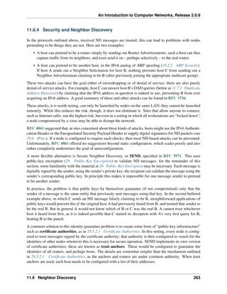 An Introduction to Computer Networks, Release 2.0.9
11.6.4 Security and Neighbor Discovery
In the protocols outlined above, received ND messages are trusted; this can lead to problems with nodes
pretending to be things they are not. Here are two examples:
• A host can pretend to be a router simply by sending out Router Advertisements; such a host can thus
capture traffic from its neighbors, and even send it on – perhaps selectively – to the real router.
• A host can pretend to be another host, in the IPv6 analog of ARP spoofing (10.2.2 ARP Security).
If host A sends out a Neighbor Solicitation for host B, nothing prevents host C from sending out a
Neighbor Advertisement claiming to be B (after previously joining the appropriate multicast group).
These two attacks can have the goal either of eavesdropping or of denial of service; there are also purely
denial-of-service attacks. For example, host C can answer host B’s DAD queries (below at 11.7.1 Duplicate
Address Detection) by claiming that the IPv6 address in question is indeed in use, preventing B from ever
acquiring an IPv6 address. A good summary of these and other attacks can be found in RFC 3756.
These attacks, it is worth noting, can only be launched by nodes on the same LAN; they cannot be launched
remotely. While this reduces the risk, though, it does not eliminate it. Sites that allow anyone to connect,
such as Internet cafés, run the highest risk, but even in a setting in which all workstations are “locked down”,
a node compromised by a virus may be able to disrupt the network.
RFC 4861 suggested that, at sites concerned about these kinds of attacks, hosts might use the IPv6 Authenti-
cation Header or the Encapsulated Security Payload Header to supply digital signatures for ND packets (see
29.6 IPsec). If a node is configured to require such checks, then most ND-based attacks can be prevented.
Unfortunately, RFC 4861 offered no suggestions beyond static configuration, which scales poorly and also
rather completely undermines the goal of autoconfiguration.
A more flexible alternative is Secure Neighbor Discovery, or SEND, specified in RFC 3971. This uses
public-key encryption (29 Public-Key Encryption) to validate ND messages; for the remainder of this
section, some familiarity with the material at 29 Public-Key Encryption may be necessary. Each message is
digitally signed by the sender, using the sender’s private key; the recipient can validate the message using the
sender’s corresponding public key. In principle this makes it impossible for one message sender to pretend
to be another sender.
In practice, the problem is that public keys by themselves guarantee (if not compromised) only that the
sender of a message is the same entity that previously sent messages using that key. In the second bulleted
example above, in which C sends an ND message falsely claiming to be B, straightforward applications of
public keys would prevent this if the original host A had previously heard from B, and trusted that sender to
be the real B. But in general A would not know which of B or C was the real B. A cannot trust whichever
host it heard from first, as it is indeed possible that C started its deception with A’s very first query for B,
beating B to the punch.
A common solution to this identity-guarantee problem is to create some form of “public-key infrastructure”
such as certificate authorities, as in 29.5.2.1 Certificate Authorities. In this setting, every node is config-
ured to trust messages signed by the certificate authority; that authority is then configured to vouch for the
identities of other nodes whenever this is necessary for secure operation. SEND implements its own version
of certificate authorities; these are known as trust anchors. These would be configured to guarantee the
identities of all routers, and perhaps hosts. The details are somewhat simpler than the mechanism outlined
in 29.5.2.1 Certificate Authorities, as the anchors and routers are under common authority. When trust
anchors are used, each host needs to be configured with a list of their addresses.
11.6 Neighbor Discovery 263
 