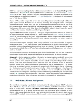 An Introduction to Computer Networks, Release 2.0.9
SEND also supports a simpler public-key validation mechanism known as cryptographically generated
addresses, or CGAs (RFC 3972). These are IPv6 interface identifiers that are secure hashes (28.6 Secure
Hashes) of the host’s public key (and a few other non-secret parameters). CGAs are an alternative to the
interface-identifier mechanisms discussed in 11.2.1 Interface identifiers. DNS names in the .onion domain
used by TOR also use CGAs.
The use of CGAs makes it impossible for host C to successfully claim to be host B: only B will have the
public key that hashes to B’s address and the matching private key. If C attempts to send to A a neighbor
advertisement claiming to be B, then C can sign the message with its own private key, but the hash of the
corresponding public key will not match the interface-identifier portion of B’s address. Similarly, in the
DAD scenario, if C attempts to tell B that B’s newly selected CGA address is already in use, then again C
won’t have a key matching that address, and B will ignore the report.
In general, CGI addresses allow recipients of a message to verify that the source address is the “owner” of
the associated public key, without any need for a public-key infrastructure (29.3 Trust and the Man in the
Middle). C can still pretend to be a router, using its own CGA address, because router addresses are not
known by the requester beforehand. However, it is easier to protect routers using trust anchors as there are
fewer of them.
SEND relies on the fact that finding two inputs hashing to the same 64-bit CGA is infeasible, as in general
this would take about 264 tries. An IPv4 analog would be impossible as the address host portion won’t have
enough bits to prevent finding hash collisions via brute force. For example, if the host portion of the address
has ten bits, it would take C about 210 tries (by tweaking the supplemental hash parameters) until it found a
match for B’s CGA.
SEND has seen very little use in the IPv6 world, partly because IPv6 itself has seen such slow adoption, but
also because of the perception that the vulnerabilities SEND protects against are difficult to exploit.
RA-guard is a simpler mechanism to achieve ND security, but one that requires considerable support from
the LAN layer. Outlined in RFC 6105, it requires that each host connects directly to a switch; that is, there
must be no shared-media Ethernet. The switches must also be fairly smart; it must be possible to configure
them to know which ports connect to routers rather than hosts, and, in addition, it must be possible to
configure them to block Router Advertisements from host ports that are not router ports. This is quite
effective at preventing a host from pretending to be a router, and, while it assumes that the switches can
do a significant amount of packet inspection, that is in fact a fairly common Ethernet switch feature. If
Wi-Fi is involved, it does require that access points (which are a kind of switch) be able to block Router
Advertisements; this isn’t quite as commonly available. In determining which switch ports are connected to
routers, RFC 6105 suggests that there might be a brief initial learning period, during which all switch ports
connecting to a device that claims to be a router are considered, permanently, to be router ports.
11.7 IPv6 Host Address Assignment
IPv6 provides two competing ways for hosts to obtain their full IP addresses. One is DHCPv6, based on
IPv4’s DHCP (10.3 Dynamic Host Configuration Protocol (DHCP)), in which the entire address is handed
out by a DHCPv6 server. The other is StateLess Address AutoConfiguration, or SLAAC, in which the
interface-identifier part of the address is generated locally, and the network prefix is obtained via prefix
discovery. The original idea behind SLAAC was to support complete plug-and-play network setup: hosts on
an isolated LAN could talk to one another out of the box, and if a router was introduced connecting the LAN
264 11 IPv6
 