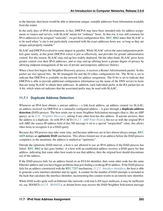 An Introduction to Computer Networks, Release 2.0.9
to the Internet, then hosts would be able to determine unique, routable addresses from information available
from the router.
In the early days of IPv6 development, in fact, DHCPv6 may have been intended only for address assign-
ments to routers and servers, with SLAAC meant for “ordinary” hosts. In that era, it was still common for
IPv4 addresses to be assigned “statically”, via per-host configuration files. RFC 4862 states that SLAAC is
to be used when “a site is not particularly concerned with the exact addresses hosts use, so long as they are
unique and properly routable.”
SLAAC and DHCPv6 evolved to some degree in parallel. While SLAAC solves the autoconfiguration prob-
lem quite neatly, at this point DHCPv6 solves it just as effectively, and provides for greater administrative
control. For this reason, SLAAC may end up less widely deployed. On the other hand, SLAAC gives hosts
greater control over their IPv6 addresses, and so may end up offering hosts a greater degree of privacy by
allowing endpoint management of the use of private and temporary addresses (below).
When a host first begins the Neighbor Discovery process, it receives a Router Advertisement packet. In this
packet are two special bits: the M (managed) bit and the O (other configuration) bit. The M bit is set to
indicate that DHCPv6 is available on the network for address assignment. The O bit is set to indicate that
DHCPv6 is able to provide additional configuration information (eg the name of the DNS server) to hosts
that are using SLAAC to obtain their addresses. In addition, each individual prefix in the RA packet has an
A bit, which when set indicates that the associated prefix may be used with SLAAC.
11.7.1 Duplicate Address Detection
Whenever an IPv6 host obtains a unicast address – a link-local address, an address created via SLAAC,
an address received via DHCPv6 or a manually configured address – it goes through a duplicate-address
detection (DAD) process. The host sends one or more Neighbor Solicitation messages (that is, like an ARP
query), as in 11.6 Neighbor Discovery, asking if any other host has this address. If anyone answers, then
the address is a duplicate. As with IPv4 ACD (10.2.1 ARP Finer Points), but not as with the original IPv4
self-ARP, the source-IP-address field of this NS message is set to a special “unspecified” value; this allows
other hosts to recognize it as a DAD query.
Because this NS process may take some time, and because addresses are in fact almost always unique, RFC
4429 defines an optimistic DAD mechanism. This allows limited use of an address before the DAD process
completes; in the meantime, the address is marked as “optimistic”.
Outside the optimistic-DAD interval, a host is not allowed to use an IPv6 address if the DAD process has
failed. RFC 4862 in fact goes further: if a host with an established address receives a DAD query for that
address, indicating that some other host wants to use that address, then the original host should discontinue
use of the address.
If the DAD process fails for an address based on an EUI-64 identifier, then some other node has the same
Ethernet address and you have bigger problems than just finding a working IPv6 address. If the DAD process
fails for an address constructed with the RFC 7217 mechanism, 11.2.1 Interface identifiers, the host is able
to generate a new interface identifier and try again. A counter for the number of DAD attempts is included in
the hash that calculates the interface identifier; incrementing this counter results in an entirely new identifier.
While DAD works quite well on Ethernet-like networks with true LAN-layer multicast, it may be inefficient
on, say, MANETs (4.2.8 MANETs), as distant hosts may receive the DAD Neighbor Solicitation message
11.7 IPv6 Host Address Assignment 265
 