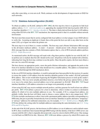 An Introduction to Computer Networks, Release 2.0.9
only after some delay, or even not at all. Work continues on the development of improvements to DAD for
such networks.
11.7.2 Stateless Autoconfiguration (SLAAC)
To obtain an address via SLAAC, defined in RFC 4862, the first step for a host is to generate its link-local
address (above, 11.2.2 Link-local addresses), appending the standard 64-bit link-local prefix fe80::/64 to
its interface identifier (11.2.1 Interface identifiers). The latter is likely derived from the host’s LAN address
using either EUI-64 or the RFC 7217 mechanism; the important point is that it is available without network
involvement.
The host must then ensure that its newly configured link-local address is in fact unique; it uses DAD (above)
to verify this. Assuming no duplicate is found, then at this point the host can talk to any other hosts on the
same LAN, eg to figure out where the printers are.
The next step is to see if there is a router available. The host may send a Router Solicitation (RS) message
to the all-routers multicast address. A router – if present – should answer with a Router Advertisement
(RA) message that also contains a Prefix Information option; that is, a list of IPv6 network-address prefixes
(11.6.2 Prefix Discovery).
As mentioned earlier, the RA message will mark with a flag those prefixes eligible for use with SLAAC; if
no prefixes are so marked, then SLAAC should not be used. All prefixes will also be marked with a lifetime,
indicating how long the host may continue to use the prefix. Once the prefix expires, the host must obtain a
new one via a new RA message.
The host chooses an appropriate prefix, stores the prefix-lifetime information, and appends the prefix to the
front of its interface identifier to create what should now be a routable address. The address so formed must
now be verified through the DAD mechanism above.
In the era of EUI-64 interface identifiers, it would in principle have been possible for the receiver of a packet
to extract the sender’s LAN address from the interface-identifier portion of the sender’s SLAAC-generated
IPv6 address. This in turn would allow bypassing the Neighbor Solicitation process to look up the sender’s
LAN address. This was never actually permitted, however, even before the privacy options below, as there
is no way to be certain that a received address was in fact generated via SLAAC. With RFC 7217-based
interface identifiers, LAN-address extraction is no longer even potentially an option.
A host using SLAAC may receive multiple network prefixes, and thus generate for itself at least one address
per prefix. RFC 6724 defines a process for a host to determine, when it wishes to connect to destination
address D, which of its own multiple addresses to use. For example, if D is a unique-local address, not
globally visible, then the host will likely want to choose a source address that is also unique-local. RFC
6724 also includes mechanisms to allow a host with a permanent public address (possibly corresponding to a
DNS entry, but just as possibly formed directly from an interface identifier) to prefer alternative “temporary”
or “privacy” addresses for outbound connections; see, for example, 11.7.2.1 SLAAC privacy. Finally, RFC
6724 also defines the sorting order for multiple addresses representing the same destination; see 12.4 Using
IPv6 and IPv4 Together.
At the end of the SLAAC process, the host knows its IPv6 address (or set of addresses) and its default router.
In IPv4, these would have been learned through DHCP along with the identity of the host’s DNS server; one
concern with SLAAC is that it originally did not provide a way for a host to find its DNS server. One strategy
is to fall back on DHCPv6 for this. However, RFC 6106 now defines a process by which IPv6 routers can
266 11 IPv6
 