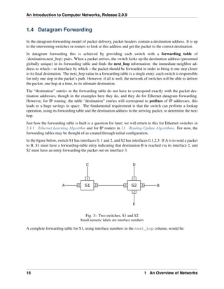 An Introduction to Computer Networks, Release 2.0.9
1.4 Datagram Forwarding
In the datagram-forwarding model of packet delivery, packet headers contain a destination address. It is up
to the intervening switches or routers to look at this address and get the packet to the correct destination.
In datagram forwarding this is achieved by providing each switch with a forwarding table of
xdestination,next_hopy pairs. When a packet arrives, the switch looks up the destination address (presumed
globally unique) in its forwarding table and finds the next_hop information: the immediate-neighbor ad-
dress to which – or interface by which – the packet should be forwarded in order to bring it one step closer
to its final destination. The next_hop value in a forwarding table is a single entry; each switch is responsible
for only one step in the packet’s path. However, if all is well, the network of switches will be able to deliver
the packet, one hop at a time, to its ultimate destination.
The “destination” entries in the forwarding table do not have to correspond exactly with the packet des-
tination addresses, though in the examples here they do, and they do for Ethernet datagram forwarding.
However, for IP routing, the table “destination” entries will correspond to prefixes of IP addresses; this
leads to a huge savings in space. The fundamental requirement is that the switch can perform a lookup
operation, using its forwarding table and the destination address in the arriving packet, to determine the next
hop.
Just how the forwarding table is built is a question for later; we will return to this for Ethernet switches in
2.4.1 Ethernet Learning Algorithm and for IP routers in 13 Routing-Update Algorithms. For now, the
forwarding tables may be thought of as created through initial configuration.
In the figure below, switch S1 has interfaces 0, 1 and 2, and S2 has interfaces 0,1,2,3. If A is to send a packet
to B, S1 must have a forwarding-table entry indicating that destination B is reached via its interface 2, and
S2 must have an entry forwarding the packet out on interface 3.
S1 S2
0
1
2
3
0
1
2
A B
C D
E
Fig. 3:: Two switches, S1 and S2
Small numeric labels are interface numbers
A complete forwarding table for S1, using interface numbers in the next_hop column, would be:
16 1 An Overview of Networks
 