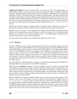 An Introduction to Computer Networks, Release 2.0.9
multiple active addresses for any one network prefix, at any given time. RFC 7934 suggests that a host
might change its address, for privacy reasons, once per day, and that each address would have a lifetime of
seven days. Add to that the use of separate addresses for virtual machines, and perhaps also for containerized
applications, and RFC 7934 suggests that up to 20 addresses might be needed. The number might be quite
a bit higher; some proposals for privacy addresses suggest changing them much more often than once a day
(though the address lifetimes might also be reduced). It would not be entirely unreasonable, in fact, for a
browser to use a separate IPv6 address for each separate website accessed. The use of too many addresses
does add to the memory and traffic requirements of router Neighbor Discovery (11.6 Neighbor Discovery),
however.
DHCPv6 also provides an option for temporary address assignments, again to improve privacy, but one of
the potential advantages of SLAAC is that this process is entirely under the control of the end system.
Regularly (eg every few hours, or less) changing the host portion of an IPv6 address should make external
tracking of a host more difficult, at least if tracking via web-browser cookies is also somehow prevented.
However, for a residential “site” with only a handful of hosts, a considerable degree of tracking may be
obtained simply by observing the common 64-bit prefix.
For a general discussion of privacy issues related to IPv6 addressing, see RFC 7721.
11.7.3 DHCPv6
The job of a DHCPv6 server is to tell an inquiring host its network prefix(es) and also supply a 64-bit host-
identifier, very similar to an IPv4 DHCPv4 server. Hosts begin the process by sending a DHCPv6 request to
the All_DHCP_Relay_Agents_and_Servers multicast IPv6 address ff02::1:2 (versus the broadcast address
for IPv4). As with DHCPv4, the job of a relay agent is to tag a DHCPv6 request with the correct current
subnet, and then to forward it to the actual DCHPv6 server. This allows the DHCPv6 server to be on
a different subnet from the requester. Note that the use of multicast does nothing to diminish the need
for relay agents. In fact, the All_DHCP_Relay_Agents_and_Servers multicast address scope is limited to
the current LAN; relay agents then forward to the actual DHCPv6 server using the site-scoped address
All_DHCP_Servers.
Hosts using SLAAC to obtain their address can still use a special Information-Request form of DHCPv6 to
obtain their DNS server and any other “static” DHCPv6 information.
Clients may ask for temporary addresses. These are identified as such in the “Identity Association” field
of the DHCPv6 request. They are handled much like “permanent” address requests, except that the client
may ask for a new temporary address only a short time later. When the client does so, a different temporary
address will be returned; a repeated request for a permanent address, on the other hand, would usually return
the same address as before. Temporary addresses are typically used to improve privacy, by making it more
difficult to track users by IPv6 address.
When the DHCPv6 server returns a temporary address, it may of course keep a log of this address. When
SLAAC is used, a log is still possible, as each new address must run through the Neighbor Discovery
(11.6 Neighbor Discovery) process. However, SLAAC does place control of the cryptographic mechanisms
for temporary-address creation in the hands of the end user, rather than in a centralized service. For example,
the DHCPv6 temporary-address mechanism might have a flaw that would allow a remote observer to infer
a relationship between different temporary addresses, though the secure-hash mechanism described below
appears to be secure as long as the secret_key portion is not compromised.
268 11 IPv6
 
