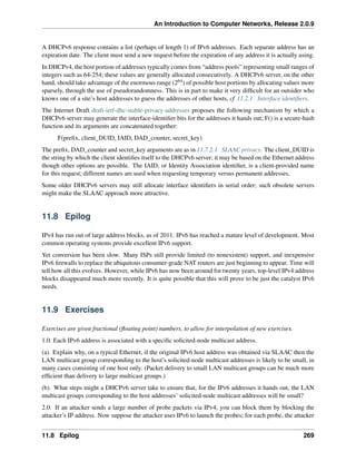 An Introduction to Computer Networks, Release 2.0.9
A DHCPv6 response contains a list (perhaps of length 1) of IPv6 addresses. Each separate address has an
expiration date. The client must send a new request before the expiration of any address it is actually using.
In DHCPv4, the host portion of addresses typically comes from “address pools” representing small ranges of
integers such as 64-254; these values are generally allocated consecutively. A DHCPv6 server, on the other
hand, should take advantage of the enormous range (264) of possible host portions by allocating values more
sparsely, through the use of pseudorandomness. This is in part to make it very difficult for an outsider who
knows one of a site’s host addresses to guess the addresses of other hosts, cf 11.2.1 Interface identifiers.
The Internet Draft draft-ietf-dhc-stable-privacy-addresses proposes the following mechanism by which a
DHCPv6 server may generate the interface-identifier bits for the addresses it hands out; F() is a secure-hash
function and its arguments are concatenated together:
F(prefix, client_DUID, IAID, DAD_counter, secret_key)
The prefix, DAD_counter and secret_key arguments are as in 11.7.2.1 SLAAC privacy. The client_DUID is
the string by which the client identifies itself to the DHCPv6 server; it may be based on the Ethernet address
though other options are possible. The IAID, or Identity Association identifier, is a client-provided name
for this request; different names are used when requesting temporary versus permanent addresses.
Some older DHCPv6 servers may still allocate interface identifiers in serial order; such obsolete servers
might make the SLAAC approach more attractive.
11.8 Epilog
IPv4 has run out of large address blocks, as of 2011. IPv6 has reached a mature level of development. Most
common operating systems provide excellent IPv6 support.
Yet conversion has been slow. Many ISPs still provide limited (to nonexistent) support, and inexpensive
IPv6 firewalls to replace the ubiquitous consumer-grade NAT routers are just beginning to appear. Time will
tell how all this evolves. However, while IPv6 has now been around for twenty years, top-level IPv4 address
blocks disappeared much more recently. It is quite possible that this will prove to be just the catalyst IPv6
needs.
11.9 Exercises
Exercises are given fractional (floating point) numbers, to allow for interpolation of new exercises.
1.0. Each IPv6 address is associated with a specific solicited-node multicast address.
(a). Explain why, on a typical Ethernet, if the original IPv6 host address was obtained via SLAAC then the
LAN multicast group corresponding to the host’s solicited-node multicast addresses is likely to be small, in
many cases consisting of one host only. (Packet delivery to small LAN multicast groups can be much more
efficient than delivery to large multicast groups.)
(b). What steps might a DHCPv6 server take to ensure that, for the IPv6 addresses it hands out, the LAN
multicast groups corresponding to the host addresses’ solicited-node multicast addresses will be small?
2.0. If an attacker sends a large number of probe packets via IPv4, you can block them by blocking the
attacker’s IP address. Now suppose the attacker uses IPv6 to launch the probes; for each probe, the attacker
11.8 Epilog 269
 
