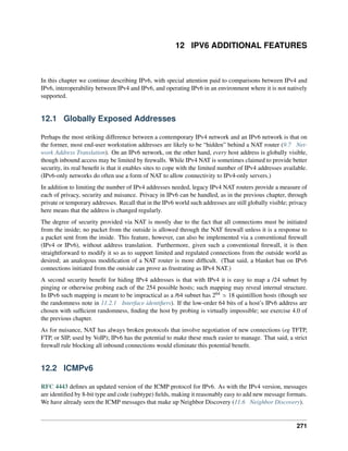 12 IPV6 ADDITIONAL FEATURES
In this chapter we continue describing IPv6, with special attention paid to comparisons between IPv4 and
IPv6, interoperability between IPv4 and IPv6, and operating IPv6 in an environment where it is not natively
supported.
12.1 Globally Exposed Addresses
Perhaps the most striking difference between a contemporary IPv4 network and an IPv6 network is that on
the former, most end-user workstation addresses are likely to be “hidden” behind a NAT router (9.7 Net-
work Address Translation). On an IPv6 network, on the other hand, every host address is globally visible,
though inbound access may be limited by firewalls. While IPv4 NAT is sometimes claimed to provide better
security, its real benefit is that it enables sites to cope with the limited number of IPv4 addresses available.
(IPv6-only networks do often use a form of NAT to allow connectivity to IPv4-only servers.)
In addition to limiting the number of IPv4 addresses needed, legacy IPv4 NAT routers provide a measure of
each of privacy, security and nuisance. Privacy in IPv6 can be handled, as in the previous chapter, through
private or temporary addresses. Recall that in the IPv6 world such addresses are still globally visible; privacy
here means that the address is changed regularly.
The degree of security provided via NAT is mostly due to the fact that all connections must be initiated
from the inside; no packet from the outside is allowed through the NAT firewall unless it is a response to
a packet sent from the inside. This feature, however, can also be implemented via a conventional firewall
(IPv4 or IPv6), without address translation. Furthermore, given such a conventional firewall, it is then
straightforward to modify it so as to support limited and regulated connections from the outside world as
desired; an analogous modification of a NAT router is more difficult. (That said, a blanket ban on IPv6
connections initiated from the outside can prove as frustrating as IPv4 NAT.)
A second security benefit for hiding IPv4 addresses is that with IPv4 it is easy to map a /24 subnet by
pinging or otherwise probing each of the 254 possible hosts; such mapping may reveal internal structure.
In IPv6 such mapping is meant to be impractical as a /64 subnet has 264 » 18 quintillion hosts (though see
the randomness note in 11.2.1 Interface identifiers). If the low-order 64 bits of a host’s IPv6 address are
chosen with sufficient randomness, finding the host by probing is virtually impossible; see exercise 4.0 of
the previous chapter.
As for nuisance, NAT has always broken protocols that involve negotiation of new connections (eg TFTP,
FTP, or SIP, used by VoIP); IPv6 has the potential to make these much easier to manage. That said, a strict
firewall rule blocking all inbound connections would eliminate this potential benefit.
12.2 ICMPv6
RFC 4443 defines an updated version of the ICMP protocol for IPv6. As with the IPv4 version, messages
are identified by 8-bit type and code (subtype) fields, making it reasonably easy to add new message formats.
We have already seen the ICMP messages that make up Neighbor Discovery (11.6 Neighbor Discovery).
271
 