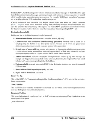 An Introduction to Computer Networks, Release 2.0.9
Unlike ICMPv4, ICMPv6 distinguishes between informational and error messages by the first bit of the type
field. Unknown informational messages are simply dropped, while unknown error messages must be handed
off, if possible, to the appropriate upper-layer process. For example, “[UDP] port unreachable” messages
are to be delivered to the UDP sender of the undeliverable packet.
ICMPv6 includes an IPv6 version of Echo Request / Echo Reply, upon which the “ping6” command
(12.5.1 ping6) is based; unlike with IPv4, arriving IPv6 echo-reply messages are delivered to the pro-
cess that generated the corresponding echo request. The base ICMPv6 specification also includes formats
for the error conditions below; this list is somewhat cleaner than the corresponding ICMPv4 list:
Destination Unreachable
In this case, one of the following numeric codes is returned:
0. No route to destination, returned when a router has no next_hop entry.
1. Communication with destination administratively prohibited, returned when a router has a
next_hop entry, but declines to use it for policy reasons. Codes 5 and 6, below, are special cases
of this situation; these more-specific codes are returned when appropriate.
2. Beyond scope of source address, returned when a router is, for example, asked to route a packet to
a global address, but the return address is not, eg is unique-local. In IPv4, when a host with a private
address attempts to connect to a global address, NAT is almost always involved.
3. Address unreachable, a catchall category for routing failure not covered by any other message. An
example is if the packet was successfully routed to the last_hop router, but Neighbor Discovery failed
to find a LAN address corresponding to the IPv6 address.
4. Port unreachable, returned when, as in ICMPv4, the destination host does not have the requested
UDP port open.
5. Source address failed ingress/egress policy, see code 1.
6. Reject route to destination, see code 1.
Packet Too Big
This is like ICMPv4’s “Fragmentation Required but DontFragment flag set”; IPv6 however has no router-
based fragmentation.
Time Exceeded
This is used for cases where the Hop Limit was exceeded, and also where source-based fragmentation was
used and the fragment-reassembly timer expired.
Parameter Problem
This is used when there is a malformed entry in the IPv6 header, an unrecognized Next Header type, or an
unrecognized IPv6 option.
_node information:
272 12 IPv6 Additional Features
 