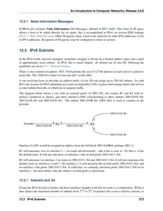 An Introduction to Computer Networks, Release 2.0.9
12.2.1 Node Information Messages
ICMPv6 also includes Node Information (NI) Messages, defined in RFC 4620. One form of NI query
allows a host to be asked directly for its name; this is accomplished in IPv4 via reverse-DNS lookups
(10.1.3 Other DNS Records). Other NI queries allow a host to be asked for its other IPv6 addresses, or for
its IPv4 addresses. Recipients of NI queries may be configured to refuse to answer.
12.3 IPv6 Subnets
In the IPv4 world, network managers sometimes struggle to divide up a limited address space into a pool
of appropriately sized subnets. In IPv6, this is much simpler: all subnets are of size /64, following the
guidelines set out in 11.3 Network Prefixes.
There is one common exception: RFC 6164 permits the use of 127-bit prefixes at each end of a point-to-
point link. The 128th bit is then 0 at one end and 1 at the other.
A site receiving from its provider an address prefix of size /56 can assign up to 256 /64 subnets. As with
IPv4, the reasons for IPv6 subnetting are to join incompatible LANs, to press intervening routers into service
as inter-subnet firewalls, or otherwise to separate traffic.
The diagram below shows a site with an external prefix of 2001::/62, two routers R1 and R2 with in-
terfaces numbered as shown, and three internal LANS corresponding to three subnets 2001:0:0:1::/64,
2001:0:0:2::/64 and 2001:0:0:3::/64. The subnet 2001:0:0:0::/64 (2001::/64) is used to connect to the
provider.
Provider R1
2001:0:0:0::/64
R2
2001:0:0:2::/64
2001:0:0:3::/64
2001:0:0:1::/64
0 1
2
3
1
Interface 0 of R1 would be assigned an address from the /64 block 2001:0:0:0/64, perhaps 2001::2.
R1 will announce over its interface 1 – via router advertisements – that it has a route to ::/0, that is, it has
the default route. It will also advertise via interface 1 the on-link prefix 2001:0:0:1::/64.
R2 will announce via interface 1 its routes to 2001:0:0:2::/64 and 2001:0:0:3::/64. It will also announce the
default route on interfaces 2 and 3. On interface 2 it will advertise the on-link prefix 2001:0:0:2::/64, and
on interface 3 the prefix 2001:0:0:3::/64. It could also, as a backup, advertise prefix 2001:0:0:1::/64 on its
interface 1. On each subnet, only the subnet’s on-link prefix is advertised.
12.3.1 Subnets and /64
Fixing the IPv6 division of prefix and host (interface) lengths at 64 bits for each is a compromise. While it
does reduce the maximum number of subnets from 2128 to 264, in practice this is not a realistic concern, as
12.3 IPv6 Subnets 273
 