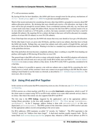 An Introduction to Computer Networks, Release 2.0.9
264 is still an enormous number.
By leaving 64 bits for host identifiers, this 64/64 split leaves enough room for the privacy mechanisms of
11.7.2.1 SLAAC privacy and 11.7.3 DHCPv6 to provide reasonable protection.
Much of the recent motivation for considering divisions other than 64/64 is grounded in concerns about ISP
address-allocation policies. By declaring that users should each receive a /64 allocation, one hope is that
users will in fact get enough for several subnets. Even a residential customer with only, say, two hosts and
a router needs more than a single /64 address block, because the link from ISP to customer needs to be on
its own subnet (it could use a 127-bit prefix, as above, but many customers would in fact have a need for
multiple /64 subnets). By requiring /64 for a subnet, the hope is that users will all be allocated, for example,
prefixes of at least /60 (16 subnets) or even /56 (256 subnets).
Even if that hope does not pan out, the 64/64 rule means that every user should at least get a /64 allocation.
On the other hand, if users are given only /64 blocks, and they want to use subnets, then they have to break
the 64/64 rule locally. Perhaps they can create four subnets each with a prefix of length 66 bits, and each
with only 62 bits for the host identifier. Wanting to do that in a standard way would dictate more flexibility
in the prefix/host division.
But if the prefix/host division becomes completely arbitrary, there is nothing to stop ISPs from handing out
prefixes with lengths of /80 (leaving 48 host bits) or even /120.
The general hope is that ISPs will not be so stingy with prefix lengths. But with IPv6 adoption still relatively
modest, how this will all work out is not yet clear. In the IPv4 world, users use NAT (9.7 Network Address
Translation) to create as many subnets as they desire. In the IPv6 world, NAT is generally considered to be
a bad idea.
Finally, in theory it is possible to squeeze a site with two subnets onto a single /64 by converting the site’s
main router to a switch; all the customer’s hosts now connect on an equal footing to the ISP. But this means
making it much harder to use the router as a firewall, as described in 12.1 Globally Exposed Addresses. For
most users, this is too risky.
12.4 Using IPv6 and IPv4 Together
In this section we will assume that IPv6 connectivity exists at a site; if it does not, see 12.6 IPv6 Connectivity
via Tunneling.
If IPv6 coexists on a client machine with IPv4, in a so-called dual-stack configuration, which is used? If
the client wants to connect using TCP to an IPv4-only website (or to some other network service), there is
no choice. But what if the remote site also supports both IPv4 and IPv6?
The first step is the DNS lookup, triggered by the application’s call to the appropriate address-
lookup library procedure; in the Java stalk example of 16.1.3.3 The Client we use InetAddress.
getByName(). In the C language, address lookup is done with getaddrinfo() or (the now-
deprecated) gethostbyname(). The DNS system on the client then contacts its DNS resolver and asks
for the appropriate address record corresponding to the server name.
For IPv4 addresses, DNS maintains so-called “A” records, for “Address”. The IPv6 equivalent is the
“AAAA” record, for “Address four times longer”. A dual-stack machine usually requests both. The In-
ternet Draft draft-vavrusa-dnsop-aaaa-for-free proposes that, whenever a DNS server delivers an IPv4 A
274 12 IPv6 Additional Features
 