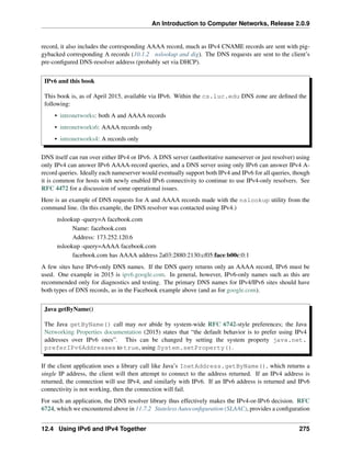 An Introduction to Computer Networks, Release 2.0.9
record, it also includes the corresponding AAAA record, much as IPv4 CNAME records are sent with pig-
gybacked corresponding A records (10.1.2 nslookup and dig). The DNS requests are sent to the client’s
pre-configured DNS-resolver address (probably set via DHCP).
IPv6 and this book
This book is, as of April 2015, available via IPv6. Within the cs.luc.edu DNS zone are defined the
following:
• intronetworks: both A and AAAA records
• intronetworks6: AAAA records only
• intronetworks4: A records only
DNS itself can run over either IPv4 or IPv6. A DNS server (authoritative nameserver or just resolver) using
only IPv4 can answer IPv6 AAAA-record queries, and a DNS server using only IPv6 can answer IPv4 A-
record queries. Ideally each nameserver would eventually support both IPv4 and IPv6 for all queries, though
it is common for hosts with newly enabled IPv6 connectivity to continue to use IPv4-only resolvers. See
RFC 4472 for a discussion of some operational issues.
Here is an example of DNS requests for A and AAAA records made with the nslookup utility from the
command line. (In this example, the DNS resolver was contacted using IPv4.)
nslookup -query=A facebook.com
Name: facebook.com
Address: 173.252.120.6
nslookup -query=AAAA facebook.com
facebook.com has AAAA address 2a03:2880:2130:cf05:face:b00c:0:1
A few sites have IPv6-only DNS names. If the DNS query returns only an AAAA record, IPv6 must be
used. One example in 2015 is ipv6.google.com. In general, however, IPv6-only names such as this are
recommended only for diagnostics and testing. The primary DNS names for IPv4/IPv6 sites should have
both types of DNS records, as in the Facebook example above (and as for google.com).
Java getByName()
The Java getByName() call may not abide by system-wide RFC 6742-style preferences; the Java
Networking Properties documentation (2015) states that “the default behavior is to prefer using IPv4
addresses over IPv6 ones”. This can be changed by setting the system property java.net.
preferIPv6Addresses to true, using System.setProperty().
If the client application uses a library call like Java’s InetAddress.getByName(), which returns a
single IP address, the client will then attempt to connect to the address returned. If an IPv4 address is
returned, the connection will use IPv4, and similarly with IPv6. If an IPv6 address is returned and IPv6
connectivity is not working, then the connection will fail.
For such an application, the DNS resolver library thus effectively makes the IPv4-or-IPv6 decision. RFC
6724, which we encountered above in 11.7.2 Stateless Autoconfiguration (SLAAC), provides a configuration
12.4 Using IPv6 and IPv4 Together 275
 