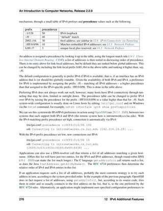 An Introduction to Computer Networks, Release 2.0.9
mechanism, through a small table of IPv6 prefixes and precedence values such as the following.
prefix precedence
::1/128 50 IPv6 loopback
::/0 40 “default” match
2002::/16 30 6to4 address; see sidebar in 12.6 IPv6 Connectivity via Tunneling
::ffff:0:0/96 10 Matches embedded IPv4 addresses; see 11.3 Network Prefixes
fc00::/7 3 unique-local plus reserved; see 11.3 Network Prefixes
An address is assigned a precedence by looking it up in the table, using the longest-match rule (14.1 Class-
less Internet Domain Routing: CIDR); a list of addresses is then sorted in decreasing order of precedence.
There is no entry above for link-local addresses, but by default they are ranked below global addresses. This
can be changed by including the link-local prefix fe80::/64 in the above table and ranking it higher than, say,
::/0.
The default configuration is generally to prefer IPv6 if IPv6 is available; that is, if an interface has an IPv6
address that is (or should be) globally routable. Given the availability of both IPv6 and IPv4, a preference
for IPv6 is implemented by assigning the prefix ::/0 – matching all IPv6 addresses – a higher precedence
than that assigned to the IPv4-specific prefix ::ffff:0:0/96. This is done in the table above.
Preferring IPv6 does not always work out well, however; many hosts have IPv6 connectivity through tun-
neling that may be slow, limited or outright down. The precedence table can be changed to prefer IPv4
over IPv6 by raising the precedence for the prefix ::ffff:0.0.0.0/96 to a value higher than that for ::/0. Such
system-wide configuration is usually done on Linux hosts by editing /etc/gai.conf and on Windows
via the netsh command; for example, netsh interface ipv6 show prefixpolicies.
We can see this systemwide IPv4/IPv6 preference in action using OpenSSH (see 29.5.1 SSH), between two
systems that each support both IPv4 and IPv6 (the remote system here is intronetworks.cs.luc.edu). With
the IPv4-matching prefix precedence set high, connection is automatically via IPv4:
/etc/gai.conf: precedence ::ffff:0:0/96 100
ssh: Connecting to intronetworks.cs.luc.edu [162.216.18.28] ...
With the IPv4-prefix precedence set low, new connections use IPv6:
/etc/gai.conf: precedence ::ffff:0:0/96 10
ssh: Connecting to intronetworks.cs.luc.edu
[2600:3c03::f03c:91ff:fe69:f438] ...
Applications can also use a DNS-resolver call that returns a list of all addresses matching a given host-
name. (Often this list will have just two entries, for the IPv4 and IPv6 addresses, though round-robin DNS
(10.1 DNS) can make the list much longer.) The C language getaddrinfo() call returns such a list,
as does the Java InetAddress.getAllByName(). The RFC 6724 preferences then determine the
relative order of IPv4 and IPv6 entries in this list.
If an application requests such a list of all addresses, probably the most common strategy is to try each
address in turn, according to the system-provided order. In the example of the previous paragraph, OpenSSH
does in fact request a list of addresses, using getaddrinfo(), but, according to its source code, tries
them in order and so usually connects to the first address on the list, that is, to the one preferred by the
RFC 6724 rules. Alternatively, an application might implement user-specified configuration preferences to
276 12 IPv6 Additional Features
 