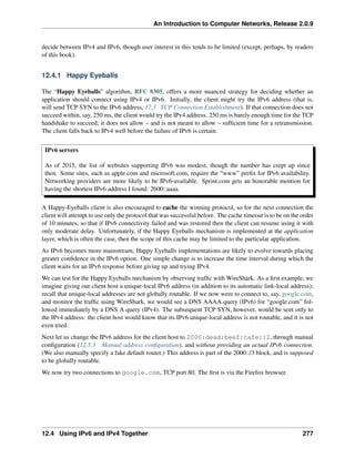 An Introduction to Computer Networks, Release 2.0.9
decide between IPv4 and IPv6, though user interest in this tends to be limited (except, perhaps, by readers
of this book).
12.4.1 Happy Eyeballs
The “Happy Eyeballs” algorithm, RFC 8305, offers a more nuanced strategy for deciding whether an
application should connect using IPv4 or IPv6. Initially, the client might try the IPv6 address (that is,
will send TCP SYN to the IPv6 address, 17.3 TCP Connection Establishment). If that connection does not
succeed within, say, 250 ms, the client would try the IPv4 address. 250 ms is barely enough time for the TCP
handshake to succeed; it does not allow – and is not meant to allow – sufficient time for a retransmission.
The client falls back to IPv4 well before the failure of IPv6 is certain.
IPv6 servers
As of 2015, the list of websites supporting IPv6 was modest, though the number has crept up since
then. Some sites, such as apple.com and microsoft.com, require the “www” prefix for IPv6 availability.
Networking providers are more likely to be IPv6-available. Sprint.com gets an honorable mention for
having the shortest IPv6 address I found: 2600::aaaa.
A Happy-Eyeballs client is also encouraged to cache the winning protocol, so for the next connection the
client will attempt to use only the protocol that was successful before. The cache timeout is to be on the order
of 10 minutes, so that if IPv6 connectivity failed and was restored then the client can resume using it with
only moderate delay. Unfortunately, if the Happy Eyeballs mechanism is implemented at the application
layer, which is often the case, then the scope of this cache may be limited to the particular application.
As IPv6 becomes more mainstream, Happy Eyeballs implementations are likely to evolve towards placing
greater confidence in the IPv6 option. One simple change is to increase the time interval during which the
client waits for an IPv6 response before giving up and trying IPv4.
We can test for the Happy Eyeballs mechanism by observing traffic with WireShark. As a first example, we
imagine giving our client host a unique-local IPv6 address (in addition to its automatic link-local address);
recall that unique-local addresses are not globally routable. If we now were to connect to, say, google.com,
and monitor the traffic using WireShark, we would see a DNS AAAA query (IPv6) for “google.com” fol-
lowed immediately by a DNS A query (IPv4). The subsequent TCP SYN, however, would be sent only to
the IPv4 address: the client host would know that its IPv6 unique-local address is not routable, and it is not
even tried.
Next let us change the IPv6 address for the client host to 2000:dead:beef:cafe::2, through manual
configuration (12.5.3 Manual address configuration), and without providing an actual IPv6 connection.
(We also manually specify a fake default router.) This address is part of the 2000::/3 block, and is supposed
to be globally routable.
We now try two connections to google.com, TCP port 80. The first is via the Firefox browser.
12.4 Using IPv6 and IPv4 Together 277
 