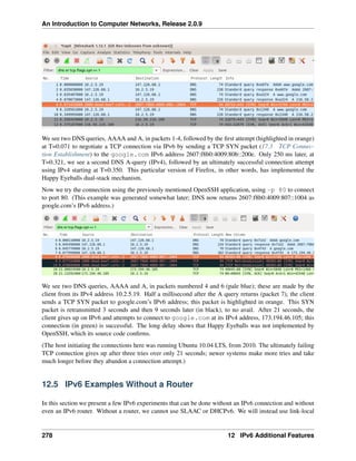 An Introduction to Computer Networks, Release 2.0.9
We see two DNS queries, AAAA and A, in packets 1-4, followed by the first attempt (highlighted in orange)
at T=0.071 to negotiate a TCP connection via IPv6 by sending a TCP SYN packet (17.3 TCP Connec-
tion Establishment) to the google.com IPv6 address 2607:f8b0:4009:80b::200e. Only 250 ms later, at
T=0.321, we see a second DNS A-query (IPv4), followed by an ultimately successful connection attempt
using IPv4 starting at T=0.350. This particular version of Firefox, in other words, has implemented the
Happy Eyeballs dual-stack mechanism.
Now we try the connection using the previously mentioned OpenSSH application, using -p 80 to connect
to port 80. (This example was generated somewhat later; DNS now returns 2607:f8b0:4009:807::1004 as
google.com’s IPv6 address.)
We see two DNS queries, AAAA and A, in packets numbered 4 and 6 (pale blue); these are made by the
client from its IPv4 address 10.2.5.19. Half a millisecond after the A query returns (packet 7), the client
sends a TCP SYN packet to google.com’s IPv6 address; this packet is highlighted in orange. This SYN
packet is retransmitted 3 seconds and then 9 seconds later (in black), to no avail. After 21 seconds, the
client gives up on IPv6 and attempts to connect to google.com at its IPv4 address, 173.194.46.105; this
connection (in green) is successful. The long delay shows that Happy Eyeballs was not implemented by
OpenSSH, which its source code confirms.
(The host initiating the connections here was running Ubuntu 10.04 LTS, from 2010. The ultimately failing
TCP connection gives up after three tries over only 21 seconds; newer systems make more tries and take
much longer before they abandon a connection attempt.)
12.5 IPv6 Examples Without a Router
In this section we present a few IPv6 experiments that can be done without an IPv6 connection and without
even an IPv6 router. Without a router, we cannot use SLAAC or DHCPv6. We will instead use link-local
278 12 IPv6 Additional Features
 