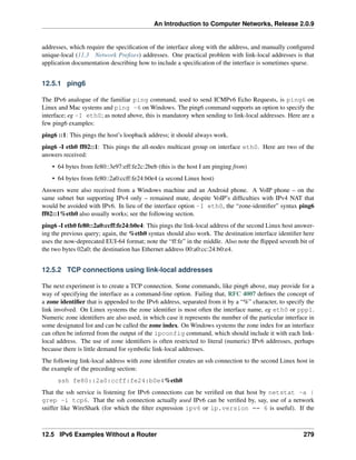 An Introduction to Computer Networks, Release 2.0.9
addresses, which require the specification of the interface along with the address, and manually configured
unique-local (11.3 Network Prefixes) addresses. One practical problem with link-local addresses is that
application documentation describing how to include a specification of the interface is sometimes sparse.
12.5.1 ping6
The IPv6 analogue of the familiar ping command, used to send ICMPv6 Echo Requests, is ping6 on
Linux and Mac systems and ping -6 on Windows. The ping6 command supports an option to specify the
interface; eg -I eth0; as noted above, this is mandatory when sending to link-local addresses. Here are a
few ping6 examples:
ping6 ::1: This pings the host’s loopback address; it should always work.
ping6 -I eth0 ff02::1: This pings the all-nodes multicast group on interface eth0. Here are two of the
answers received:
• 64 bytes from fe80::3e97:eff:fe2c:2beb (this is the host I am pinging from)
• 64 bytes from fe80::2a0:ccff:fe24:b0e4 (a second Linux host)
Answers were also received from a Windows machine and an Android phone. A VoIP phone – on the
same subnet but supporting IPv4 only – remained mute, despite VoIP’s difficulties with IPv4 NAT that
would be avoided with IPv6. In lieu of the interface option -I eth0, the “zone-identifier” syntax ping6
ff02::1%eth0 also usually works; see the following section.
ping6 -I eth0 fe80::2a0:ccff:fe24:b0e4: This pings the link-local address of the second Linux host answer-
ing the previous query; again, the %eth0 syntax should also work. The destination interface identifier here
uses the now-deprecated EUI-64 format; note the “ff:fe” in the middle. Also note the flipped seventh bit of
the two bytes 02a0; the destination has Ethernet address 00:a0:cc:24:b0:e4.
12.5.2 TCP connections using link-local addresses
The next experiment is to create a TCP connection. Some commands, like ping6 above, may provide for a
way of specifying the interface as a command-line option. Failing that, RFC 4007 defines the concept of
a zone identifier that is appended to the IPv6 address, separated from it by a “%” character, to specify the
link involved. On Linux systems the zone identifier is most often the interface name, eg eth0 or ppp1.
Numeric zone identifiers are also used, in which case it represents the number of the particular interface in
some designated list and can be called the zone index. On Windows systems the zone index for an interface
can often be inferred from the output of the ipconfig command, which should include it with each link-
local address. The use of zone identifiers is often restricted to literal (numeric) IPv6 addresses, perhaps
because there is little demand for symbolic link-local addresses.
The following link-local address with zone identifier creates an ssh connection to the second Linux host in
the example of the preceding section:
ssh fe80::2a0:ccff:fe24:b0e4%eth0
That the ssh service is listening for IPv6 connections can be verified on that host by netstat -a |
grep -i tcp6. That the ssh connection actually used IPv6 can be verified by, say, use of a network
sniffer like WireShark (for which the filter expression ipv6 or ip.version == 6 is useful). If the
12.5 IPv6 Examples Without a Router 279
 