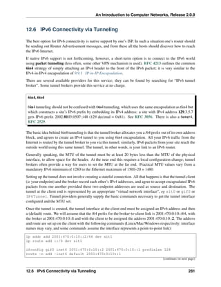 An Introduction to Computer Networks, Release 2.0.9
12.6 IPv6 Connectivity via Tunneling
The best option for IPv6 connectivity is native support by one’s ISP. In such a situation one’s router should
be sending out Router Advertisement messages, and from these all the hosts should discover how to reach
the IPv6 Internet.
If native IPv6 support is not forthcoming, however, a short-term option is to connect to the IPv6 world
using packet tunneling (less often, some other VPN mechanism is used). RFC 4213 outlines the common
6in4 strategy of simply attaching an IPv4 header to the front of the IPv6 packet; it is very similar to the
IPv4-in-IPv4 encapsulation of 9.9.1 IP-in-IP Encapsulation.
There are several available providers for this service; they can be found by searching for “IPv6 tunnel
broker”. Some tunnel brokers provide this service at no charge.
6in4, 6to4
6in4 tunneling should not be confused with 6to4 tunneling, which uses the same encapsulation as 6in4 but
which constructs a site’s IPv6 prefix by embedding its IPv4 address: a site with IPv4 address 129.3.5.7
gets IPv6 prefix 2002:8103:0507::/48 (129 decimal = 0x81). See RFC 3056. There is also a 6over4,
RFC 2529.
The basic idea behind 6in4 tunneling is that the tunnel broker allocates you a /64 prefix out of its own address
block, and agrees to create an IPv4 tunnel to you using 6in4 encapsulation. All your IPv6 traffic from the
Internet is routed by the tunnel broker to you via this tunnel; similarly, IPv6 packets from your site reach the
outside world using this same tunnel. The tunnel, in other words, is your link to an IPv6 router.
Generally speaking, the MTU of the tunnel must be at least 20 bytes less than the MTU of the physical
interface, to allow space for the header. At the near end this requires a local configuration change; tunnel
brokers often provide a way for users to set the MTU at the far end. Practical MTU values vary from a
mandatory IPv6 minimum of 1280 to the Ethernet maximum of 1500–20 = 1480.
Setting up the tunnel does not involve creating a stateful connection. All that happens is that the tunnel client
(ie your endpoint) and the broker record each other’s IPv4 addresses, and agree to accept encapsulated IPv6
packets from one another provided these two endpoint addresses are used as source and destination. The
tunnel at the client end is represented by an appropriate “virtual network interface”, eg sit0 or gif0 or
IP6Tunnel. Tunnel providers generally supply the basic commands necessary to get the tunnel interface
configured and the MTU set.
Once the tunnel is created, the tunnel interface at the client end must be assigned an IPv6 address and then
a (default) route. We will assume that the /64 prefix for the broker-to-client link is 2001:470:0:10::/64, with
the broker at 2001:470:0:10::1 and with the client to be assigned the address 2001:470:0:10::2. The address
and route are set up on the client with the following commands (Linux/Mac/Windows respectively; interface
names may vary, and some commands assume the interface represents a point-to-point link):
ip addr add 2001:470:0:10::2/64 dev sit1
ip route add ::/0 dev sit1
ifconfig gif0 inet6 2001:470:0:10::2 2001:470:0:10::1 prefixlen 128
route -n add -inet6 default 2001:470:0:10::1
(continues on next page)
12.6 IPv6 Connectivity via Tunneling 281
 