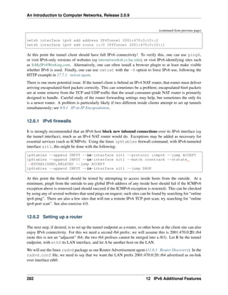An Introduction to Computer Networks, Release 2.0.9
(continued from previous page)
netsh interface ipv6 add address IP6Tunnel 2001:470:0:10::2
netsh interface ipv6 add route ::/0 IP6Tunnel 2001:470:0:10::1
At this point the tunnel client should have full IPv6 connectivity! To verify this, one can use ping6,
or visit IPv6-only versions of websites (eg intronetworks6.cs.luc.edu), or visit IPv6-identifying sites such
as IsMyIPv6Working.com. Alternatively, one can often install a browser plugin to at least make visible
whether IPv6 is used. Finally, one can use netcat with the -6 option to force IPv6 use, following the
HTTP example in 17.7.1 netcat again.
There is one more potential issue. If the tunnel client is behind an IPv4 NAT router, that router must deliver
arriving encapsulated 6in4 packets correctly. This can sometimes be a problem; encapsulated 6in4 packets
are at some remove from the TCP and UDP traffic that the usual consumer-grade NAT router is primarily
designed to handle. Careful study of the router forwarding settings may help, but sometimes the only fix
is a newer router. A problem is particularly likely if two different inside clients attempt to set up tunnels
simultaneously; see 9.9.1 IP-in-IP Encapsulation.
12.6.1 IPv6 firewalls
It is strongly recommended that an IPv6 host block new inbound connections over its IPv6 interface (eg
the tunnel interface), much as an IPv4 NAT router would do. Exceptions may be added as necessary for
essential services (such as ICMPv6). Using the linux ip6tables firewall command, with IPv6-tunneled
interface sit1, this might be done with the following:
ip6tables --append INPUT --in-interface sit1 --protocol icmpv6 --jump ACCEPT
ip6tables --append INPUT --in-interface sit1 --match conntrack --ctstate
ã
ÑESTABLISHED,RELATED --jump ACCEPT
ip6tables --append INPUT --in-interface sit1 --jump DROP
At this point the firewall should be tested by attempting to access inside hosts from the outside. At a
minimum, ping6 from the outside to any global IPv6 address of any inside host should fail if the ICMPv6
exception above is removed (and should succeed if the ICMPv6 exception is restored). This can be checked
by using any of several websites that send pings on request; such sites can be found by searching for “online
ipv6 ping”. There are also a few sites that will run a remote IPv6 TCP port scan; try searching for “online
ipv6 port scan”. See also exercise 4.0.
12.6.2 Setting up a router
The next step, if desired, is to set up the tunnel endpoint as a router, so other hosts at the client site can also
enjoy IPv6 connectivity. For this we need a second /64 prefix; we will assume this is 2001:470:0:20::/64
(note this is not an “adjacent” /64; the two /64 prefixes cannot be merged into a /63). Let R be the tunnel
endpoint, with eth0 its LAN interface, and let A be another host on the LAN.
We will use the linux radvd package as our Router Advertisement agent (11.6.1 Router Discovery). In the
radvd.conf file, we need to say that we want the LAN prefix 2001:470:0:20::/64 advertised as on-link
over interface eth0:
282 12 IPv6 Additional Features
 