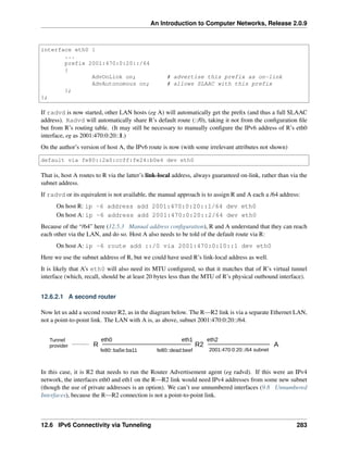 An Introduction to Computer Networks, Release 2.0.9
interface eth0 {
...
prefix 2001:470:0:20::/64
{
AdvOnLink on; # advertise this prefix as on-link
AdvAutonomous on; # allows SLAAC with this prefix
};
};
If radvd is now started, other LAN hosts (eg A) will automatically get the prefix (and thus a full SLAAC
address). Radvd will automatically share R’s default route (::/0), taking it not from the configuration file
but from R’s routing table. (It may still be necessary to manually configure the IPv6 address of R’s eth0
interface, eg as 2001:470:0:20::1.)
On the author’s version of host A, the IPv6 route is now (with some irrelevant attributes not shown)
default via fe80::2a0:ccff:fe24:b0e4 dev eth0
That is, host A routes to R via the latter’s link-local address, always guaranteed on-link, rather than via the
subnet address.
If radvd or its equivalent is not available, the manual approach is to assign R and A each a /64 address:
On host R: ip -6 address add 2001:470:0:20::1/64 dev eth0
On host A: ip -6 address add 2001:470:0:20::2/64 dev eth0
Because of the “/64” here (12.5.3 Manual address configuration), R and A understand that they can reach
each other via the LAN, and do so. Host A also needs to be told of the default route via R:
On host A: ip -6 route add ::/0 via 2001:470:0:10::1 dev eth0
Here we use the subnet address of R, but we could have used R’s link-local address as well.
It is likely that A’s eth0 will also need its MTU configured, so that it matches that of R’s virtual tunnel
interface (which, recall, should be at least 20 bytes less than the MTU of R’s physical outbound interface).
12.6.2.1 A second router
Now let us add a second router R2, as in the diagram below. The R R2 link is via a separate Ethernet LAN,
not a point-to-point link. The LAN with A is, as above, subnet 2001:470:0:20::/64.
R R2 A
eth0 eth1 eth2
2001:470:0:20::/64 subnet
fe80::ba5e:ba11 fe80::dead:beef
Tunnel
provider
In this case, it is R2 that needs to run the Router Advertisement agent (eg radvd). If this were an IPv4
network, the interfaces eth0 and eth1 on the R R2 link would need IPv4 addresses from some new subnet
(though the use of private addresses is an option). We can’t use unnumbered interfaces (9.8 Unnumbered
Interfaces), because the R R2 connection is not a point-to-point link.
12.6 IPv6 Connectivity via Tunneling 283
 
