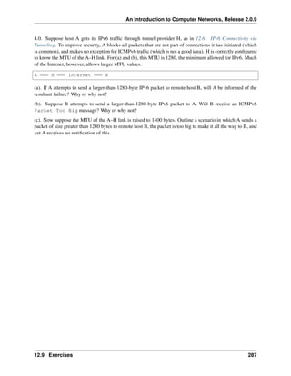 An Introduction to Computer Networks, Release 2.0.9
4.0. Suppose host A gets its IPv6 traffic through tunnel provider H, as in 12.6 IPv6 Connectivity via
Tunneling. To improve security, A blocks all packets that are not part of connections it has initiated (which
is common), and makes no exception for ICMPv6 traffic (which is not a good idea). H is correctly configured
to know the MTU of the A–H link. For (a) and (b), this MTU is 1280, the minimum allowed for IPv6. Much
of the Internet, however, allows larger MTU values.
A H Internet B
(a). If A attempts to send a larger-than-1280-byte IPv6 packet to remote host B, will A be informed of the
resultant failure? Why or why not?
(b). Suppose B attempts to send a larger-than-1280-byte IPv6 packet to A. Will B receive an ICMPv6
Packet Too Big message? Why or why not?
(c). Now suppose the MTU of the A–H link is raised to 1400 bytes. Outline a scenario in which A sends a
packet of size greater than 1280 bytes to remote host B, the packet is too big to make it all the way to B, and
yet A receives no notification of this.
12.9 Exercises 287
 