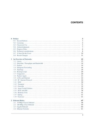 CONTENTS
0 Preface 3
0.1 Second Edition . . . . . . . . . . . . . . . . . . . . . . . . . . . . . . . . . . . . . . . . . . 3
0.2 Licensing . . . . . . . . . . . . . . . . . . . . . . . . . . . . . . . . . . . . . . . . . . . . . 4
0.3 Classroom Use . . . . . . . . . . . . . . . . . . . . . . . . . . . . . . . . . . . . . . . . . . 5
0.4 Acknowledgments . . . . . . . . . . . . . . . . . . . . . . . . . . . . . . . . . . . . . . . . 7
0.5 Progress Notes . . . . . . . . . . . . . . . . . . . . . . . . . . . . . . . . . . . . . . . . . . 8
0.6 Technical considerations . . . . . . . . . . . . . . . . . . . . . . . . . . . . . . . . . . . . . 8
0.7 A Note On the Cover . . . . . . . . . . . . . . . . . . . . . . . . . . . . . . . . . . . . . . 10
0.8 Recent Changes . . . . . . . . . . . . . . . . . . . . . . . . . . . . . . . . . . . . . . . . . 11
1 An Overview of Networks 13
1.1 Layers . . . . . . . . . . . . . . . . . . . . . . . . . . . . . . . . . . . . . . . . . . . . . . 13
1.2 Data Rate, Throughput and Bandwidth . . . . . . . . . . . . . . . . . . . . . . . . . . . . . 14
1.3 Packets . . . . . . . . . . . . . . . . . . . . . . . . . . . . . . . . . . . . . . . . . . . . . . 14
1.4 Datagram Forwarding . . . . . . . . . . . . . . . . . . . . . . . . . . . . . . . . . . . . . . 16
1.5 Topology . . . . . . . . . . . . . . . . . . . . . . . . . . . . . . . . . . . . . . . . . . . . . 18
1.6 Routing Loops . . . . . . . . . . . . . . . . . . . . . . . . . . . . . . . . . . . . . . . . . . 20
1.7 Congestion . . . . . . . . . . . . . . . . . . . . . . . . . . . . . . . . . . . . . . . . . . . . 20
1.8 Packets Again . . . . . . . . . . . . . . . . . . . . . . . . . . . . . . . . . . . . . . . . . . 21
1.9 LANs and Ethernet . . . . . . . . . . . . . . . . . . . . . . . . . . . . . . . . . . . . . . . 22
1.10 IP - Internet Protocol . . . . . . . . . . . . . . . . . . . . . . . . . . . . . . . . . . . . . . 24
1.11 DNS . . . . . . . . . . . . . . . . . . . . . . . . . . . . . . . . . . . . . . . . . . . . . . 30
1.12 Transport . . . . . . . . . . . . . . . . . . . . . . . . . . . . . . . . . . . . . . . . . . . . 31
1.13 Firewalls . . . . . . . . . . . . . . . . . . . . . . . . . . . . . . . . . . . . . . . . . . . . 35
1.14 Some Useful Utilities . . . . . . . . . . . . . . . . . . . . . . . . . . . . . . . . . . . . . . 35
1.15 IETF and OSI . . . . . . . . . . . . . . . . . . . . . . . . . . . . . . . . . . . . . . . . . . 38
1.16 Berkeley Unix . . . . . . . . . . . . . . . . . . . . . . . . . . . . . . . . . . . . . . . . . 41
1.17 Epilog . . . . . . . . . . . . . . . . . . . . . . . . . . . . . . . . . . . . . . . . . . . . . . 41
1.18 Exercises . . . . . . . . . . . . . . . . . . . . . . . . . . . . . . . . . . . . . . . . . . . . 41
2 Ethernet Basics 47
2.1 10-Mbps Classic Ethernet . . . . . . . . . . . . . . . . . . . . . . . . . . . . . . . . . . . . 48
2.2 100 Mbps (Fast) Ethernet . . . . . . . . . . . . . . . . . . . . . . . . . . . . . . . . . . . . 59
2.3 Gigabit Ethernet . . . . . . . . . . . . . . . . . . . . . . . . . . . . . . . . . . . . . . . . . 60
2.4 Ethernet Switches . . . . . . . . . . . . . . . . . . . . . . . . . . . . . . . . . . . . . . . . 61
i
 