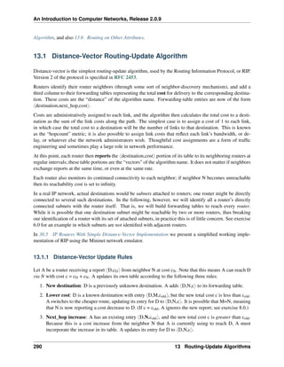 An Introduction to Computer Networks, Release 2.0.9
Algorithm, and also 13.6 Routing on Other Attributes.
13.1 Distance-Vector Routing-Update Algorithm
Distance-vector is the simplest routing-update algorithm, used by the Routing Information Protocol, or RIP.
Version 2 of the protocol is specified in RFC 2453.
Routers identify their router neighbors (through some sort of neighbor-discovery mechanism), and add a
third column to their forwarding tables representing the total cost for delivery to the corresponding destina-
tion. These costs are the “distance” of the algorithm name. Forwarding-table entries are now of the form
xdestination,next_hop,costy.
Costs are administratively assigned to each link, and the algorithm then calculates the total cost to a desti-
nation as the sum of the link costs along the path. The simplest case is to assign a cost of 1 to each link,
in which case the total cost to a destination will be the number of links to that destination. This is known
as the “hopcount” metric; it is also possible to assign link costs that reflect each link’s bandwidth, or de-
lay, or whatever else the network administrators wish. Thoughtful cost assignments are a form of traffic
engineering and sometimes play a large role in network performance.
At this point, each router then reports the xdestination,costy portion of its table to its neighboring routers at
regular intervals; these table portions are the “vectors” of the algorithm name. It does not matter if neighbors
exchange reports at the same time, or even at the same rate.
Each router also monitors its continued connectivity to each neighbor; if neighbor N becomes unreachable
then its reachability cost is set to infinity.
In a real IP network, actual destinations would be subnets attached to routers; one router might be directly
connected to several such destinations. In the following, however, we will identify all a router’s directly
connected subnets with the router itself. That is, we will build forwarding tables to reach every router.
While it is possible that one destination subnet might be reachable by two or more routers, thus breaking
our identification of a router with its set of attached subnets, in practice this is of little concern. See exercise
6.0 for an example in which subnets are not identified with adjacent routers.
In 30.5 IP Routers With Simple Distance-Vector Implementation we present a simplified working imple-
mentation of RIP using the Mininet network emulator.
13.1.1 Distance-Vector Update Rules
Let A be a router receiving a report xD,cDy from neighbor N at cost cN. Note that this means A can reach D
via N with cost c = cD + cN. A updates its own table according to the following three rules:
1. New destination: D is a previously unknown destination. A adds xD,N,cy to its forwarding table.
2. Lower cost: D is a known destination with entry xD,M,coldy, but the new total cost c is less than cold.
A switches to the cheaper route, updating its entry for D to xD,N,cy. It is possible that M=N, meaning
that N is now reporting a cost decrease to D. (If c = cold, A ignores the new report; see exercise 8.0.)
3. Next_hop increase: A has an existing entry xD,N,coldy, and the new total cost c is greater than cold.
Because this is a cost increase from the neighbor N that A is currently using to reach D, A must
incorporate the increase in its table. A updates its entry for D to xD,N,cy.
290 13 Routing-Update Algorithms
 