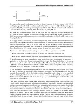 An Introduction to Computer Networks, Release 2.0.9
A
B
C D
cost=20
cost=20
cost=1
cost=1
Now suppose that A and B use distance-vector but are allowed to choose the shortest route to within 10%. A
would get a report from C that D could be reached with cost 1, for a total cost of 21. The forwarding entry
via C would be xD,C,21y. Similarly, A would get a report from B that D could be reached with cost 21, for
a total cost of 22: xD,B,22y. Similarly, B has choices xD,C,21y and xD,A,22y.
If A and B both choose the minimal route, no loop forms. But if A and B both use the 10%-overage rule,
they would be allowed to choose the other route: A could choose xD,B,22y and B could choose xD,A,22y.
If this happened, we would have a routing loop: A would forward packets for D to B, and B would forward
them right back to A.
As we apply distance-vector routing, each router independently builds its tables. A router might have some
notion of the path its packets would take to their destination; for example, in the case above A might believe
that with forwarding entry xD,B,22y its packets would take the path A–B–C–D (though in distance-vector
routing, routers do not particularly worry about the big picture). Consider again the accurate-cost question
above. This fails in the 10%-overage example, because the actual path is now infinite.
We now prove that, in distance-vector routing, the network will have accurate costs, provided
• each router selects what it believes to be the shortest path to the final destination, and
• the network is stable, meaning that further dissemination of any reports would not result in changes
To see this, suppose the actual route taken by some packet from source to destination, as determined by
application of the distributed distance-vector algorithm, is longer than the cost calculated by the source.
Choose an example of such a path with the fewest number of links, among all such paths in the network.
Let S be the source, D the destination, and k the number of links in the actual path P. Let S’s forwarding
entry for D be xD,N,cy, where N is S’s next_hop neighbor.
To have obtained this route through the distance-vector algorithm, S must have received report xD,cDy from
N, where we also have the cost of the S–N link as cN and c = cD + cN. If we follow a packet from N to D, it
must take the same path P with the first link deleted; this sub-path has length k-1 and so, by our hypothesis
that k was the length of the shortest path with non-accurate costs, the cost from N to D is cD. But this means
that the cost along path P, from S to D via N, must be cD + cN = c, contradicting our selection of P as a path
longer than its advertised cost.
There is one final observation to make about route costs: any cost-minimization can occur only within
a single routing domain, where full information about all links is available. If a path traverses multiple
routing domains, each separate routing domain may calculate the optimum path traversing that domain. But
these “local minimums” do not necessarily add up to a globally minimal path length, particularly when
one domain calculates the minimum cost from one of its routers only to the other domain rather than to a
router within that other domain. Here is a simple example. Routers BR1 and BR2 are the border routers
connecting the domain LD to the left of the vertical dotted line with domain RD to the right. From A to B,
LD will choose the shortest path to RD (not to B, because LD is not likely to have information about links
within RD). This is the path of length 3 through BR2. But this leads to a total path length of 3+8=11 from
13.3 Observations on Minimizing Route Cost 297
 