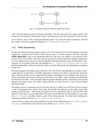An Introduction to Computer Networks, Release 2.0.9
S1 S2
S3 S4 B
A
Fig. 4:: A network with more than one path from A to B
route via the first path discovered to the given destination). We also want protocols to make sure that, if S1
reaches B via S2 and the S2 S4 link fails, then S1 will switch over to the still-working S1 S3 S4 B route.
As we shall see, many LANs (in particular Ethernet) prefer “tree” networks with no redundancy, while IP
has complex protocols in support of redundancy (13 Routing-Update Algorithms).
1.5.1 Traffic Engineering
In some cases the decision above between routes A S1 S2 S4 B and A S1 S3 S4 B might be of material
significance – perhaps the S2–S4 link is slower than the others, or is more congested. We will use the term
traffic engineering to refer to any intentional selection of one route over another, or any elevation of the
priority of one class of traffic. The route selection can either be directly intentional, through configuration,
or can be implicit in the selection or tuning of algorithms that then make these route-selection choices auto-
matically. As an example of the latter, the algorithms of 13.1 Distance-Vector Routing-Update Algorithm
build forwarding tables on their own, but those tables are greatly influenced by the administrative assignment
of link costs.
With pure datagram forwarding, used at either the LAN or the IP layer, the path taken by a packet is deter-
mined solely by its destination, and traffic engineering is limited to the choices made between alternative
paths. We have already, however, suggested that datagram forwarding can be extended to take quality-of-
service information into account; this may be used to have voice traffic – with its relatively low bandwidth
but intolerance for delay – take an entirely different path than bulk file transfers. Alternatively, the network
manager may simply assign voice traffic a higher priority, so it does not have to wait in queues behind
file-transfer traffic.
The quality-of-service information may be set by the end-user, in which case an ISP may wish to recognize
it only for designated users, which in turn means that the ISP will implicitly use the traffic source when
making routing decisions. Alternatively, the quality-of-service information may be set by the ISP itself,
based on its best guess as to the application; this means that the ISP may be using packet size, port num-
ber (1.12 Transport) and other contents as part of the routing decision. For some explicit mechanisms
supporting this kind of routing, see 13.6 Routing on Other Attributes.
At the LAN layer, traffic-engineering mechanisms are historically limited, though see 3.4 Software-Defined
Networking. At the IP layer, more strategies are available; see 25 Quality of Service.
1.5 Topology 19
 