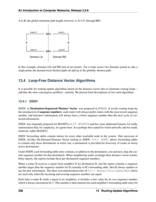 An Introduction to Computer Networks, Release 2.0.9
A to B; the global minimum path length, however, is 4+1=5, through BR1.
BR1
BR2
B
A
Domain LD Domain RD
cost=4 cost=1
cost=8
cost=3
In this example, domains LD and RD join at two points. For a route across two domains joined at only a
single point, the domain-local shortest paths do add up to the globally shortest path.
13.4 Loop-Free Distance Vector Algorithms
It is possible for routing-update algorithms based on the distance-vector idea to eliminate routing loops –
and thus the slow-convergence problem – entirely. We present brief descriptions of two such algorithms.
13.4.1 DSDV
DSDV, or Destination-Sequenced Distance Vector, was proposed in [PB94]. It avoids routing loops by
the introduction of sequence numbers: each router will always prefer routes with the most recent sequence
number, and bad-news information will always have a lower sequence number then the next cycle of cor-
rected information.
DSDV was originally proposed for MANETs (4.2.8 MANETs) and has some additional features for traffic
minimization that, for simplicity, we ignore here. It is perhaps best suited for wired networks and for small,
relatively stable MANETs.
DSDV forwarding tables contain entries for every other reachable node in the system. One successor of
DSDV, Ad Hoc On-Demand Distance Vector routing or AODV, 13.4.2 AODV, allows forwarding tables
to contain only those destinations in active use; a mechanism is provided for discovery of routes to newly
active destinations.
Under DSDV, each forwarding table entry contains, in addition to the destination, cost and next_hop, the cur-
rent sequence number for that destination. When neighboring nodes exchange their distance-vector reacha-
bility reports, the reports include these per-destination sequence numbers.
When a router R receives a report from neighbor N for destination D, and the report contains a sequence
number larger than the sequence number for D currently in R’s forwarding table, then R always updates to
use the new information. The three cost-minimization rules of 13.1.1 Distance-Vector Update Rules above
are used only when the incoming and existing sequence numbers are equal.
Each time a router R sends a report to its neighbors, it includes a new value for its own sequence number,
which it always increments by 2. This number is then entered into each neighbor’s forwarding-table entry for
298 13 Routing-Update Algorithms
 