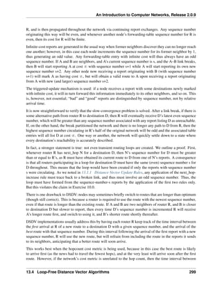 An Introduction to Computer Networks, Release 2.0.9
R, and is then propagated throughout the network via continuing report exchanges. Any sequence number
originating this way will be even, and whenever another node’s forwarding-table sequence number for R is
even, then its cost for R will be finite.
Infinite-cost reports are generated in the usual way when former neighbors discover they can no longer reach
one another; however, in this case each node increments the sequence number for its former neighbor by 1,
thus generating an odd value. Any forwarding-table entry with infinite cost will thus always have an odd
sequence number. If A and B are neighbors, and A’s current sequence number is s, and the A–B link breaks,
then B will start reporting A at cost 8 with sequence number s+1 while A will start reporting its own new
sequence number s+2. Any other node now receiving a report originating with B (with sequence number
s+1) will mark A as having cost 8, but will obtain a valid route to A upon receiving a report originating
from A with new (and larger) sequence number s+2.
The triggered-update mechanism is used: if a node receives a report with some destinations newly marked
with infinite cost, it will in turn forward this information immediately to its other neighbors, and so on. This
is, however, not essential; “bad” and “good” reports are distinguished by sequence number, not by relative
arrival time.
It is now straightforward to verify that the slow-convergence problem is solved. After a link break, if there is
some alternative path from router R to destination D, then R will eventually receive D’s latest even sequence
number, which will be greater than any sequence number associated with any report listing D as unreachable.
If, on the other hand, the break partitioned the network and there is no longer any path to D from R, then the
highest sequence number circulating in R’s half of the original network will be odd and the associated table
entries will all list D at cost 8. One way or another, the network will quickly settle down to a state where
every destination’s reachability is accurately described.
In fact, a stronger statement is true: not even transient routing loops are created. We outline a proof. First,
whenever router R has next_hop N for a destination D, then N’s sequence number for D must be greater
than or equal to R’s, as R must have obtained its current route to D from one of N’s reports. A consequence
is that all routers participating in a loop for destination D must have the same (even) sequence number s for
D throughout. This means that the loop would have been created if only the reports with sequence number
s were circulating. As we noted in 13.1.1 Distance-Vector Update Rules, any application of the next_hop-
increase rule must trace back to a broken link, and thus must involve an odd sequence number. Thus, the
loop must have formed from the sequence-number-s reports by the application of the first two rules only.
But this violates the claim in Exercise 10.0.
There is one drawback to DSDV: nodes may sometimes briefly switch to routes that are longer than optimum
(though still correct). This is because a router is required to use the route with the newest sequence number,
even if that route is longer than the existing route. If A and B are two neighbors of router R, and B is closer
to destination D but slower to report, then every time D’s sequence number is incremented R will receive
A’s longer route first, and switch to using it, and B’s shorter route shortly thereafter.
DSDV implementations usually address this by having each router R keep track of the time interval between
the first arrival at R of a new route to a destination D with a given sequence number, and the arrival of the
best route with that sequence number. During this interval following the arrival of the first report with a new
sequence number, R will use the new route, but will refrain from including the route in the reports it sends
to its neighbors, anticipating that a better route will soon arrive.
This works best when the hopcount cost metric is being used, because in this case the best route is likely
to arrive first (as the news had to travel the fewest hops), and at the very least will arrive soon after the first
route. However, if the network’s cost metric is unrelated to the hop count, then the time interval between
13.4 Loop-Free Distance Vector Algorithms 299
 