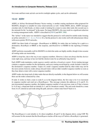 An Introduction to Computer Networks, Release 2.0.9
first-route and best-route arrivals can involve multiple update cycles, and can be substantial.
13.4.2 AODV
AODV, or Ad-hoc On-demand Distance Vector routing, is another routing mechanism often proposed for
MANETs, though it is suitable for some wired networks as well. Unlike DSDV, above, AODV messages
circulate only if a link breaks, or when a node is looking for a route to some other node; this second case is
the rationale for the “on-demand” in the name. For larger MANETs, this may result in a significant reduction
in routing-management traffic. AODV is described in [PR99] and RFC 3561.
The “ad hoc” in the name was intended to suggest that the protocol is well-suited for mobile nodes forming
an ad hoc network (4.2.4 Access Points). It is, but the protocol is also works well with infrastructure (those
with access points) Wi-Fi networks.
AODV has three kinds of messages: RouteRequest or RREQ, for nodes that are looking for a path to a
destination, RouteReply or RREP, as the response, and RouteError or RERR for the reporting of broken
links.
AODV performs reasonably well for MANETs in which the nodes are highly mobile, though it does assume
all routing nodes are trustworthy.
AODV is loop-free, due to the way it uses sequence numbers. However, it does not always find the shortest
route right away, and may in fact not find the shortest route for an arbitrarily long interval.
Each AODV node maintains a node sequence number and also a broadcast counter. Every routing message
contains a sequence number for the destination, and every routing record kept by a node includes a field for
the destination’s sequence number. Copies of a node’s sequence number held by other nodes may not be
the most current; however, nodes always discard routes with an older (smaller) sequence number as soon as
they hear about a route with a newer sequence number.
AODV nodes also keep track of other nodes that are directly reachable; in the diagram below we will assume
these are the nodes connected by a line.
If node A wishes to find a route to node F, as in the diagram below, the first step is for A to increment
its sequence number and send out a RouteRequest. This message contains the addresses of A and F, A’s
just-incremented sequence number, the highest sequence number of any previous route to F that is known
to A (if any), a hopcount field set initially to 1, and A’s broadcast counter. The end result should be a route
from A to F, entered at each node along the path, and also a return route from F back to A.
A
B
C
E
D
G
F
RREQ →
R
R
E
Q
→
The RouteRequest is sent initially to A’s direct neighbors, B and C in the diagram above, using UDP. We
will assume for the moment that the RouteRequest reaches all the way to F before a RouteReply is generated.
300 13 Routing-Update Algorithms
 