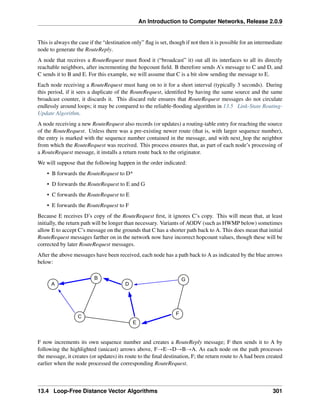 An Introduction to Computer Networks, Release 2.0.9
This is always the case if the “destination only” flag is set, though if not then it is possible for an intermediate
node to generate the RouteReply.
A node that receives a RouteRequest must flood it (“broadcast” it) out all its interfaces to all its directly
reachable neighbors, after incrementing the hopcount field. B therefore sends A’s message to C and D, and
C sends it to B and E. For this example, we will assume that C is a bit slow sending the message to E.
Each node receiving a RouteRequest must hang on to it for a short interval (typically 3 seconds). During
this period, if it sees a duplicate of the RouteRequest, identified by having the same source and the same
broadcast counter, it discards it. This discard rule ensures that RouteRequest messages do not circulate
endlessly around loops; it may be compared to the reliable-flooding algorithm in 13.5 Link-State Routing-
Update Algorithm.
A node receiving a new RouteRequest also records (or updates) a routing-table entry for reaching the source
of the RouteRequest. Unless there was a pre-existing newer route (that is, with larger sequence number),
the entry is marked with the sequence number contained in the message, and with next_hop the neighbor
from which the RouteRequest was received. This process ensures that, as part of each node’s processing of
a RouteRequest message, it installs a return route back to the originator.
We will suppose that the following happen in the order indicated:
• B forwards the RouteRequest to D*
• D forwards the RouteRequest to E and G
• C forwards the RouteRequest to E
• E forwards the RouteRequest to F
Because E receives D’s copy of the RouteRequest first, it ignores C’s copy. This will mean that, at least
initially, the return path will be longer than necessary. Variants of AODV (such as HWMP below) sometimes
allow E to accept C’s message on the grounds that C has a shorter path back to A. This does mean that initial
RouteRequest messages farther on in the network now have incorrect hopcount values, though these will be
corrected by later RouteRequest messages.
After the above messages have been received, each node has a path back to A as indicated by the blue arrows
below:
A
B
C
E
D
G
F
F now increments its own sequence number and creates a RouteReply message; F then sends it to A by
following the highlighted (unicast) arrows above, FÑEÑDÑBÑA. As each node on the path processes
the message, it creates (or updates) its route to the final destination, F; the return route to A had been created
earlier when the node processed the corresponding RouteRequest.
13.4 Loop-Free Distance Vector Algorithms 301
 