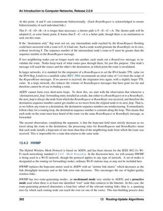 An Introduction to Computer Networks, Release 2.0.9
At this point, A and F can communicate bidirectionally. (Each RouteRequest is acknowledged to ensure
bidirectionality of each individual link.)
This FÑEÑDÑBÑA is longer than necessary; a shorter path is FÑEÑCÑA. The shorter path will be
adopted if, at some future point, E learns that EÑCÑA is a better path, though there is no mechanism to
seek out this route.
If the “destination only” flag were not set, any intermediate node reached by the RouteRequest flooding
could have answered with a route to F, if it had one. Such a node would generate the RouteReply on its own,
without involving F. The sequence number of the intermediate node’s route to F must be greater than the
sequence number in the RouteRequest message.
If two neighboring nodes can no longer reach one another, each sends out a RouteError message, to in-
validate the route. Nodes keep track of what routes pass through them, for just this purpose. One node’s
message will reach the source and the other’s the destination, at which point the route is invalidated.
In larger networks, it is standard for the originator of a RouteRequest to set the IPv4 header TTL value (or
the IPv6 Hop_Limit) to a smallish value (RFC 3561 recommends an intial value of 1) to limit the scope of
the RequestRoute messages. If no answer is received, the originator tries again, with a slightly larger TTL
value. In a large network, this reduces the volume of RouteRequest messages that have gone too far and
therefore cannot be of use in finding a route.
AODV cannot form even short-term loops. To show this, we start with the observation that whenever a
xdestination,next_hopy forwarding entry installed at a node, due either to a RouteRequest or to a RouteReply,
the next_hop is always the node from which the RouteRequest or RouteReply was received, and therefore the
destination sequence number cannot get smaller as we move from the original node to its next_hop. That is,
as we follow any route to a destination, the destination sequence numbers are nondecreasing. It immediately
follows that, for a routing loop, the destination sequence number is constant along the loop. This means that
each node on the route must have heard of the route via the same RouteRequest or RouteReply message, as
forwarded.
The second observation, completing the argument, is that the hopcount field must strictly decrease as we
travel along the route to the destination; the processing rules for RouteRequests and RouteReplies mean
that each node installs a hopcount of one more than that of the neighboring node from which the route was
received. This is impossible for a route that returns to the same node.
13.4.3 HWMP
The Hybrid Wireless Mesh Protocol is based on AODV, and has been chosen for the IEEE 802.11s Wi-
Fi mesh networking standard (4.2.4.4 Mesh Networks). In the discussion here, we will assume HWMP
is being used in a Wi-Fi network, though the protocol applies to any type of network. A set of nodes is
designated as the routing (or forwarding) nodes; ordinary Wi-Fi stations may or may not be included here.
HWMP replaces the hopcount metric used in AODV with an “airtime link metric” which decreases as the
link throughput increases and as the link error rate decreases. This encourages the use of higher-quality
wireless links.
HWMP has two route-generating modes: an on-demand mode very similar to AODV, and a proactive
mode used when there is at least one identified “root” node that connects to the Internet. In this case, the
route-generating protocol determines a loop-free subset of the relevant routing links (that is, a spanning
tree) by which each routing node can reach the root (or one of the roots). This tree-building process does
302 13 Routing-Update Algorithms
 