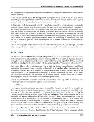 An Introduction to Computer Networks, Release 2.0.9
not attempt to find best paths between pairs of non-root nodes, though such nodes can use the on-demand
mode as necessary.
In the first, on-demand, mode, HWMP implements a change to classic AODV in that if a node receives
a RouteRequest message and then later receives a second RouteRequest message with the same sequence
number but a lower-cost route, then the second route replaces the first.
In the proactive mode, the designated root node – typically the node with wired Internet access – periodically
sends out specially marked RouteRequest messages. These are sent to the broadcast address, rather than to
any specific destination, but otherwise propagate in the usual way. Routing nodes receiving two copies
from two different neighbors pick the one with the shortest path. Once this process stabilizes, each routing
node knows the best path to the root (or to a root); the fact that each routing node chooses the best path
from among all RouteRequest messages received ensures eventual route optimality. Routing nodes that have
traffic to send can at any time generate a RouteReply, which will immediately set up a reverse route from
the root to the node in question. Finally, reversing each link to the root allows the root to send broadcast
messages.
HWMP has yet another mode: the root nodes can send out RootAnnounce (RANN) messages. These let
other routing nodes know what the root is, but are not meant to result in the creation of routes to the root.
13.4.4 EIGRP
EIGRP, or the Enhanced Interior Gateway Routing Protocol, is a once-proprietary Cisco distance-vector
protocol that was released as an Internet Draft in February 2013. As with DSDV, it eliminates the risk of
routing loops, even ephemeral ones. It is based on the “distributed update algorithm” (DUAL) of [JG93].
EIGRP is an actual protocol; we present here only the general algorithm. Our discussion follows [CH99].
Each router R keeps a list of neighbor routers NR, as with any distance-vector algorithm. Each R also
maintains a data structure known (somewhat misleadingly) as its topology table. It contains, for each
destination D and each N in NR, an indication of whether N has reported the ability to reach D and, if so, the
reported cost c(D,N). The router also keeps, for each N in NR, the cost cN of the link from R to N. Finally,
the forwarding-table entry for any destination can be marked “passive”, meaning safe to use, or “active”,
meaning updates are in process and the route is temporarily unavailable.
Initially, we expect that for each router R and each destination D, R’s next_hop to D in its forwarding table
is the neighbor N for which the following total cost is a minimum:
c(D,N) + cN
Now suppose R receives a distance-vector report from neighbor N1 that it can reach D with cost c(D,N1).
This is processed in the usual distance-vector way, unless it represents an increased cost and N1 is R’s
next_hop to D; this is the third case in 13.1.1 Distance-Vector Update Rules. In this case, let C be R’s
current cost to D, and let us say that neighbor N of R is a feasible next_hop (feasible successor in Cisco’s
terminology) if N’s cost to D (that is, c(D,N)) is strictly less than C. R then updates its route to D to use the
feasible neighbor N for which c(D,N) + cN is a minimum. Note that this may not in fact be the shortest path;
it is possible that there is another neighbor M for which c(D,M)+cM is smaller, but c(D,M)ěC. However,
because N’s path to D is loop-free, and because c(D,N)  C, this new path through N must also be loop-free;
this is sometimes summarized by the statement “one cannot create a loop by adopting a shorter route”.
If no neighbor N of R is feasible – which would be the case in the D—A—B example of 13.2 Distance-
Vector Slow-Convergence Problem, then R invokes the “DUAL” algorithm. This is sometimes called a
13.4 Loop-Free Distance Vector Algorithms 303
 