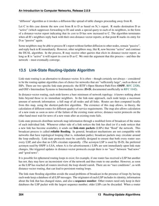 An Introduction to Computer Networks, Release 2.0.9
“diffusion” algorithm as it invokes a diffusion-like spread of table changes proceeding away from R.
Let C in this case denote the new cost from R to D as based on N1’s report. R marks destination D as
“active” (which suppresses forwarding to D) and sends a special query to each of its neighbors, in the form
of a distance-vector report indicating that its cost to D has now increased to C. The algorithm terminates
when all R’s neighbors reply back with their own distance-vector reports; at that point R marks its entry for
D as “passive” again.
Some neighbors may be able to process R’s report without further diffusion to other nodes, remain “passive”,
and reply back to R immediately. However, other neighbors may, like R, now become “active” and continue
the DUAL algorithm. In the process, R may receive other queries that elicit its distance-vector report; as
long as R is “active” it will report its cost to D as C. We omit the argument that this process – and thus the
network – must eventually converge.
13.5 Link-State Routing-Update Algorithm
Link-state routing is an alternative to distance-vector. It is often – though certainly not always – considered
to be the routing-update algorithm class of choice for networks that are “sufficiently large”, such as those of
ISPs. There are two specific link-state protocols: the IETF’s Open Shortest Path First (OSPF, RFC 2328),
and OSI’s Intermediate Systems to Intermediate Systems (IS-IS, documented unofficially in RFC 1142).
In distance-vector routing, each node knows a bare minimum of network topology: it knows nothing about
links beyond those to its immediate neighbors. In the link-state approach, each node keeps a maximum
amount of network information: a full map of all nodes and all links. Routes are then computed locally
from this map, using the shortest-path-first algorithm. The existence of this map allows, in theory, the
calculation of different routes for different quality-of-service requirements. The map also allows calculation
of a new route as soon as news of the failure of the existing route arrives; distance-vector protocols on the
other hand must wait for news of a new route after an existing route fails.
Link-state protocols distribute network map information through a modified form of broadcast of the status
of each individual link. Whenever either side of a link notices the link has died (or if a node notices that
a new link has become available), it sends out link-state packets (LSPs) that “flood” the network. This
broadcast process is called reliable flooding. In general, broadcast mechanisms are not compatible with
networks that have topological looping (that is, redundant paths); broadcast packets may circulate around
the loop endlessly. Link-state protocols must be carefully designed to ensure that both every router sees
every LSP, and also that no LSPs circulate repeatedly. (The acronym LSP is used by IS-IS; the preferred
acronym used by OSPF is LSA, where A is for advertisement.) LSPs are sent immediately upon link-state
changes, like triggered updates in distance-vector protocols except there is no “race” between “bad news”
and “good news”.
It is possible for ephemeral routing loops to exist; for example, if one router has received a LSP but another
has not, they may have an inconsistent view of the network and thus route to one another. However, as soon
as the LSP has reached all routers involved, the loop should vanish. There are no “race conditions”, as with
distance-vector routing, that can lead to persistent routing loops.
The link-state flooding algorithm avoids the usual problems of broadcast in the presence of loops by having
each node keep a database of all LSP messages. The originator of each LSP includes its identity, information
about the link that has changed status, and also a sequence number. Other routers need only keep in their
databases the LSP packet with the largest sequence number; older LSPs can be discarded. When a router
304 13 Routing-Update Algorithms
 