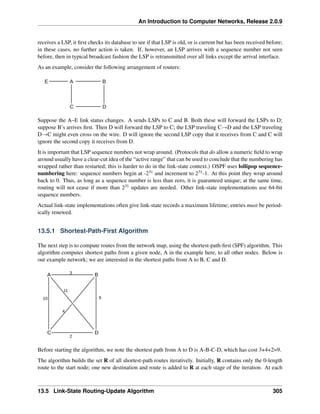 An Introduction to Computer Networks, Release 2.0.9
receives a LSP, it first checks its database to see if that LSP is old, or is current but has been received before;
in these cases, no further action is taken. If, however, an LSP arrives with a sequence number not seen
before, then in typical broadcast fashion the LSP is retransmitted over all links except the arrival interface.
As an example, consider the following arrangement of routers:
E A B
C D
Suppose the A–E link status changes. A sends LSPs to C and B. Both these will forward the LSPs to D;
suppose B’s arrives first. Then D will forward the LSP to C; the LSP traveling CÑD and the LSP traveling
DÑC might even cross on the wire. D will ignore the second LSP copy that it receives from C and C will
ignore the second copy it receives from D.
It is important that LSP sequence numbers not wrap around. (Protocols that do allow a numeric field to wrap
around usually have a clear-cut idea of the “active range” that can be used to conclude that the numbering has
wrapped rather than restarted; this is harder to do in the link-state context.) OSPF uses lollipop sequence-
numbering here: sequence numbers begin at -231 and increment to 231-1. At this point they wrap around
back to 0. Thus, as long as a sequence number is less than zero, it is guaranteed unique; at the same time,
routing will not cease if more than 231 updates are needed. Other link-state implementations use 64-bit
sequence numbers.
Actual link-state implementations often give link-state records a maximum lifetime; entries must be period-
ically renewed.
13.5.1 Shortest-Path-First Algorithm
The next step is to compute routes from the network map, using the shortest-path-first (SPF) algorithm. This
algorithm computes shortest paths from a given node, A in the example here, to all other nodes. Below is
our example network; we are interested in the shortest paths from A to B, C and D.
A B
C D
3
9
10
2
11
4
Before starting the algorithm, we note the shortest path from A to D is A-B-C-D, which has cost 3+4+2=9.
The algorithm builds the set R of all shortest-path routes iteratively. Initially, R contains only the 0-length
route to the start node; one new destination and route is added to R at each stage of the iteration. At each
13.5 Link-State Routing-Update Algorithm 305
 