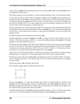 An Introduction to Computer Networks, Release 2.0.9
stage we have a current node, representing the node most recently added to R. The initial current node is
our starting node, in this case, A.
We will also maintain a set T, for tentative, of routes to other destinations. This is also initialized to empty.
At each stage, we find all nodes which are immediate neighbors of the current node and which do not
already have routes in the set R. For each such node N, we calculate the cost of the route from the start node
to N that goes through the current node. We see if this is our first route to N, or if the route improves on
any route to N already in T; if so, we add or update the route in T accordingly. Doing this, the routes will
be discovered in order of increasing (or nondecreasing) cost.
At the end of this process, we choose the shortest path in T, and move the route and destination node to R.
The destination node of this shortest path becomes the next current node. Ties can be resolved arbitrarily,
but note that, as with distance-vector routing, we must choose the minimum or else the accurate-costs
property will fail.
We repeat this process until all nodes have routes in the set R.
For the example above, we start with current = A and R = {xA,A,0y}. The set T will be {xB,B,3y, xC,C,10y,
xD,D,11y}. The lowest-cost entry is xB,B,3y, so we move that to R and continue with current = B. No path
through C or D can possibly have lower cost.
For the next stage, the neighbors of B without routes in R are C and D; the routes from A to these through B
are xC,B,7y and xD,B,12y. The former is an improvement on the existing T entry xC,C,10y and so replaces
it; the latter is not an improvement over xD,D,11y. T is now {xC,B,7y, xD,D,11y}. The lowest-cost route in
T is that to C, so we move this node and route to R and set C to be current.
Again, xC,B,7y must be the shortest path to C. If any lower-cost path to C existed, then we would be selecting
that shorter path – or a prefix of it – at this point, instead of the xC,B,7y path; see the proof below.
For the next stage, D is the only non-R neighbor; the path from A to D via C has entry xD,B,9y, an improve-
ment over the existing xD,D,11y in T. The only entry in T is now xD,B,9y; this has the lowest cost and thus
we move it to R.
We now have routes in R to all nodes, and are done.
Here is another example, again with links labeled with costs:
A B
D C
3
1
2
8
We start with current = A. At the end of the first stage, xB,B,3y is moved into R, T is {xD,D,8y}, and
current is B. The second stage adds xC,B,5y to T, and then moves this to R; current then becomes C. The
third stage introduces the route (from A) xD,B,6y; this is an improvement over xD,D,8y and so replaces it in
T; at the end of the stage this route to D is moved to R.
In both the examples above, the current nodes progressed along a path, AÑBÑCÑD. This is not generally
the case; here is a similar example but with different lengths in which current jumps from B to D:
306 13 Routing-Update Algorithms
 