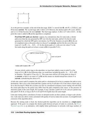 An Introduction to Computer Networks, Release 2.0.9
A B
D C
3
1
3
4
As in the previous example, at the end of the first stage xB,B,3y is moved into R, with T = {xD,D,4y}, and
B becomes current. The second stage adds xC,B,6y to T. However, the shortest path in T is now xD,D,4y,
and so it is D that becomes the next current. The final stage replaces xC,B,6y in T with xC,D,5y. At that
point this route is added to R and the algorithm is completed.
Proof that SPF paths are shortest: suppose, by contradiction, that, for some node, a shorter
path exists than the one generated by SPF. Let A be the start node, and let U be the first node
generated for which the SPF path is not shortest. Let T be the Tentative set and let R be the set
of completed routes at the point when we choose U as current, and let d be the cost of the new
route to U. Let P = xA,...,X,Y,...,Uy be the shorter path to U, with cost cd, where Y is the
first node along the path not to have a route in R (it is possible Y=U).
A
U
Y
X
nodes with routes in R
lower-cost path P
path to U chosen by SPF
At some strictly earlier stage in the algorithm, we must have added a route to node X, as the
route to X is in R. In the following stage, we would have included the prefix xA,...,X,Yy of P
in Tentative. This path to Y has cost ďc. This route must still be in T at the point we chose U
as current, as there is no route to Y in R, but this means we should instead have chosen Y as
current, contradicting the choice of U.
A link-state source node S computes the entire path to a destination D (in fact it computes the path to every
destination). But as far as the actual path that a packet sent by S will take to D, S has direct control only as
far as the first hop N. While the accurate-cost rule we considered in distance-vector routing will still hold,
the actual path taken by the packet may differ from the path computed at the source, in the presence of
alternative paths of the same length. For example, S may calculate a path S–N–A–D, and yet a packet may
take path S–N–B–D, so long as the N–A–D and N–B–D paths have the same length.
Link-state routing allows calculation of routes on demand (results are then cached), or larger-scale calcula-
tion. Link-state also allows routes calculated with quality-of-service taken into account, via straightforward
extension of the algorithm above.
Because the starting node is fixed, the shortest-path-first algorithm can be classified as a single-source
approach. If the goal is to compute the shortest paths between all pairs of nodes in a network, the Floyd-
Warshall algorithm is an alternative, with slightly better performance in networks with large numbers of
13.5 Link-State Routing-Update Algorithm 307
 